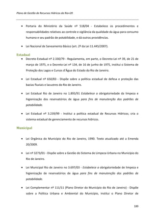 Plano de Gestão de Recursos Hídricos da Rio+20



   • Portaria do Ministério da Saúde nº 518/04 - Estabelece os procedimentos e
       responsabilidades relativos ao controle e vigilância da qualidade da água para consumo
       humano e seu padrão de potabilidade, e dá outras providências.

   • Lei Nacional de Saneamento Básico (art. 2º da Lei 11.445/2007).

Estadual
   • Decreto Estadual nº 2.330/79 - Regulamenta, em parte, o Decreto-Lei nº 39, de 21 de
       março de 1975, e o Decreto-Lei nº 134, de 16 de junho de 1975, institui o Sistema de
       Proteção dos Lagos e Cursos d’Água do Estado do Rio de Janeiro.

   • Lei Estadual nº 650/83 - Dispõe sobre a política estadual de defesa e proteção das
       bacias fluviais e lacustres do Rio de Janeiro.

   • Lei Estadual Rio de Janeiro no 1.893/91 Estabelece a obrigatoriedade da limpeza e
       higienização dos reservatórios de água para fins de manutenção dos padrões de
       potabilidade.

   • Lei Estadual nº 3.239/99 - Institui a política estadual de Recursos Hídricos; cria o
       sistema estadual de gerenciamento de recursos hídricos.

Municipal


   • Lei Orgânica do Município do Rio de Janeiro, 1990. Texto atualizado até a Emenda
       20/2009.

   • Lei nº 3273/01 - Dispõe sobre a Gestão do Sistema de Limpeza Urbana no Município do
       Rio de Janeiro.

   • Lei Municipal Rio de Janeiro no 3.697/03 - Estabelece a obrigatoriedade de limpeza e
       higienização de reservatórios de água para fins de manutenção dos padrões de
       potabilidade.

   • Lei Complementar nº 111/11 (Plano Diretor do Município do Rio de Janeiro) - Dispõe
       sobre a Política Urbana e Ambiental do Município, institui o Plano Diretor de



                                                                                         189
 
