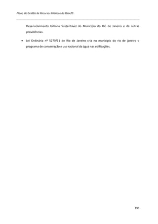 Plano de Gestão de Recursos Hídricos da Rio+20



       Desenvolvimento Urbano Sustentável do Município do Rio de Janeiro e dá outras
       providências.

   • Lei Ordinária nº 5279/11 de Rio de Janeiro cria no município do rio de janeiro o
       programa de conservação e uso racional da água nas edificações.




                                                                                 190
 