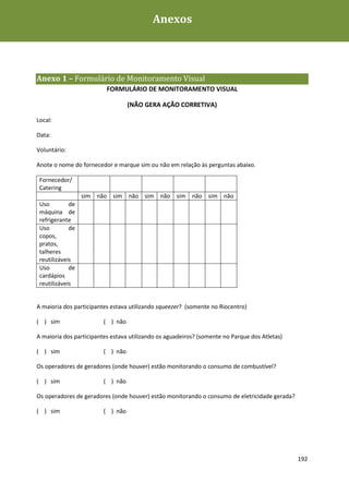 Anexos



Anexo 1 – Formulário de Monitoramento Visual
                          FORMULÁRIO DE MONITORAMENTO VISUAL

                                   (NÃO GERA AÇÃO CORRETIVA)

Local:

Data:

Voluntário:

Anote o nome do fornecedor e marque sim ou não em relação às perguntas abaixo.

 Fornecedor/
 Catering
                  sim não sim não sim não sim não sim não
 Uso         de
 máquina de
 refrigerante
 Uso         de
 copos,
 pratos,
 talheres
 reutilizáveis
 Uso         de
 cardápios
 reutilizáveis


A maioria dos participantes estava utilizando squeezer? (somente no Riocentro)

( ) sim                  ( ) não

A maioria dos participantes estava utilizando os aguadeiros? (somente no Parque dos Atletas)

( ) sim                  ( ) não

Os operadores de geradores (onde houver) estão monitorando o consumo de combustível?

( ) sim                  ( ) não

Os operadores de geradores (onde houver) estão monitorando o consumo de eletricidade gerada?

( ) sim                  ( ) não




                                                                                               192
 