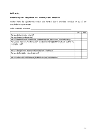 Edificações

Caso não seja uma área pública, peça autorização para o expositor.

Anote o nome do expositor responsável pelo stand ou espaço analisado e marque sim ou não em
relação às perguntas abaixo.

Stand ou espaço analisado: _____________________________________________

                                                                                          sim   não
 Faz uso de iluminação natural?
 Faz uso de ventilação natural?
 Faz uso de mobiliário “sustentável” (de fibra natural, reutilizado, reciclado, etc.)?
 Faz uso de materiais “sustentáveis”, exceto mobiliário (de fibra natural, reutilizado,
 reciclado, etc.)?


 Faz uso de aparelhos de ar condicionado com selo Procel
 Faz uso de lâmpadas incandescentes?

 Faz uso de outros itens em relação a construções sustentáveis?




                                                                                                193
 