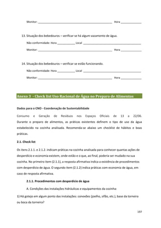 Monitor: __________________________________________________ Hora ______________



   13. Situação dos bebedouros – verificar se há algum vazamento de água.

       Não conformidade: Hora ____________ Local _______________________________________

       Monitor: __________________________________________________ Hora ______________



   14. Situação dos bebedouros – verificar se estão funcionando.

       Não conformidade: Hora ____________ Local _______________________________________

       Monitor: __________________________________________________ Hora ______________




Anexo 3 - Check list Uso Racional de Água no Preparo de Alimentos


Dados para o CNO - Coordenação de Sustentabilidade

Consumo      e    Geração   de   Resíduos    nos    Espaços    Oficiais   de   13   a    22/06.
Durante o preparo de alimentos, as práticas existentes definem o tipo de uso da água
estabelecido na cozinha analisada. Recomenda-se abaixo um checklist de hábitos e boas
práticas.

2.1. Check list

Os itens 2.1.1. e 2.1.2. indicam práticas na cozinha analisada para conhecer quantas ações de
desperdício e economia existem, onde estão e o que, ao final, poderia ser mudado na sua
cozinha. No primeiro item (2.1.1), a resposta afirmativa indica a existência de procedimentos
com desperdício de água. O segundo item (2.1.2) indica práticas com economia de água, em
caso de resposta afirmativa.

       2.1.1. Procedimentos com desperdício de água

       A. Condições das instalações hidráulicas e equipamentos da cozinha:

1) Há gotejo em algum ponto das instalações: conexões (joelho, sifão, etc.), base da torneira
ou boca da torneira?

                                                                                            197
 