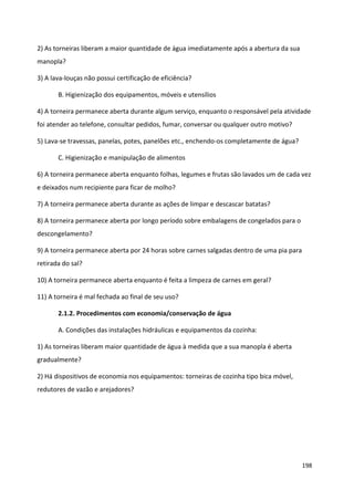 2) As torneiras liberam a maior quantidade de água imediatamente após a abertura da sua
manopla?

3) A lava-louças não possui certificação de eficiência?

       B. Higienização dos equipamentos, móveis e utensílios

4) A torneira permanece aberta durante algum serviço, enquanto o responsável pela atividade
foi atender ao telefone, consultar pedidos, fumar, conversar ou qualquer outro motivo?

5) Lava-se travessas, panelas, potes, panelões etc., enchendo-os completamente de água?

       C. Higienização e manipulação de alimentos

6) A torneira permanece aberta enquanto folhas, legumes e frutas são lavados um de cada vez
e deixados num recipiente para ficar de molho?

7) A torneira permanece aberta durante as ações de limpar e descascar batatas?

8) A torneira permanece aberta por longo período sobre embalagens de congelados para o
descongelamento?

9) A torneira permanece aberta por 24 horas sobre carnes salgadas dentro de uma pia para
retirada do sal?

10) A torneira permanece aberta enquanto é feita a limpeza de carnes em geral?

11) A torneira é mal fechada ao final de seu uso?

       2.1.2. Procedimentos com economia/conservação de água

       A. Condições das instalações hidráulicas e equipamentos da cozinha:

1) As torneiras liberam maior quantidade de água à medida que a sua manopla é aberta
gradualmente?

2) Há dispositivos de economia nos equipamentos: torneiras de cozinha tipo bica móvel,
redutores de vazão e arejadores?




                                                                                           198
 