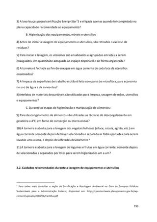 3) A lava-louças possui certificação Energy Star15 e é ligada apenas quando foi completada na
plena capacidade recomendada ao equipamento?

         B. Higienização dos equipamentos, móveis e utensílios

4) Antes de iniciar a lavagem de equipamentos e utensílios, são retirados o excesso de
resíduos?

5) Para iniciar a lavagem, os utensílios são ensaboados e agrupados em lotes a serem
enxaguados, em quantidade adequada ao espaço disponível e de forma organizada?

6) A torneira é fechada ao fim do enxague em água corrente de cada lote de utensílios
ensaboados?

7) A limpeza de superfícies de trabalho e chão é feita com pano de microfibra, para economia
no uso de água e de saneantes?

8)Artefatos de materiais descartáveis são utilizados para limpeza, secagem de mãos, utensílios
e equipamentos?

         C. Durante as etapas de higienização e manipulação de alimentos:

9) Para descongelamento de alimentos são utilizadas as técnicas de descongelamento em
geladeira a 4°C, em forno de convecção ou micro-ondas?

10) A torneira é aberta para a lavagem dos vegetais folhosos (alface, rúcula, agrião, etc.) em
água corrente somente depois de haver selecionado e separado as folhas por lotes para serem
lavadas uma a uma, e depois desinfetadas devidamente?

11) A torneira é aberta para a lavagem de legumes e frutas em água corrente, somente depois
de selecionados e separados por lotes para serem higienizados um a um?



2.2. Cuidados recomendados durante a lavagem de equipamentos e utensílios




1
    Para saber mais consultar a seção de Certificação e Rotulagem Ambiental no Guia de Compras Públicas
Sustentáveis para a Administração Federal, disponível em: http://cpsustentaveis.planejamento.gov.br/wp-
content/uploads/2010/06/Cartilha.pdf


                                                                                                   199
 