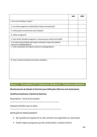 SIM        NÃO

1. Faz uso de limpeza a vapor?

 2. Usa bucha vegetal em substituição à bucha convencional?

 3. Utiliza panos convencionais para limpeza?

 4. Utiliza mangueira?

 5. Caso tenha utilizado mangueira, a mesma possui restritor de vazão?
 6. A maioria dos produtos de limpeza utilizada é à base de produtos
 naturais ou biodegradáveis?
 7. Liste os produtos de limpeza naturais ou biodegradáveis:




 8. Liste os demais produtos de limpeza utilizados::




Anexo 5 – Formulário F5: Contêineres Banheiros / Banheiros Químicos

Monitoramento de Adesão às Diretrizes para Edificações Efêmeras mais Sustentáveis

Contêineres Banheiros / Banheiros Químicos

Respondente: <nome do fornecedor>
__________________________________________________

Espaço(s) oficial(is) a que se aplica:
____________________________________________________

INSTRUÇÃO DE PREENCHIMENTO:

   • Nas questões de resposta sim ou não, somente uma opção deve ser selecionada.

   • Existem algumas perguntas que são condicionadas a resposta anterior.

                                                                                     201
 