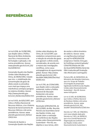 referências




 Lei no 6.938, de 31/08/1981,        Unidas sobre Mudança do           de aceitar a oferta brasileira
 que dispõe sobre a Política         Clima, de 11/12/1997, que         de sediá-la. Acesse: www.
 Nacional do Meio Ambiente,          estabelece compromissos para      un.org/Docs/journal/asp/
 seus fins e mecanismos de           a redução da emissão dos gases    ws.asp?m=A/RES/64/236
 formulação e aplicação, e dá        que agravam o efeito estufa,      (originais) e hotsite.mma.gov.
 outras providências. Acesse:        considerados, de acordo com       br/rio20/wp-content/uploads/
 www.planalto.gov.br/ccivil_03/      a maioria das investigações       C3%A7%C3%A3o-64-236-
 leis/L6938.htm                      científicas, como causa           da-Assembl%C3%A9ia-Geral-da-
                                     antropogênicas do aquecimento     ONU-traduzida.pdf (tradução
 Convenção-Quadro das Nações         global. Acesse: http://www.       não oficial para o português)
 Unidas sobre Mudança do             planalto.gov.br/ccivil_03/_
 Clima, de 09/05/1992, tratado       Ato2004-2006/2005/Decreto/        Portaria 285, de 30/04/2010, do
 que visa a estabilização das        D5445.htm                         Ministério das Relações Exteriores,
 concentrações de gases de                                             que cria Grupo de Trabalho
 efeito estufa na atmosfera                                            encarregado da preparação
                                     Lei no 9.795, de 27/04/1999,
 num nível que impeça uma                                              logisticada Conferência das Nações
                                     que dispõe sobre a educação
 interferência antrópica perigosa                                      Unidas sobre Desenvolvimento
                                     ambiental, institui a Política    Sustentável – Rio+20. Acesse:
 no sistema climático. Acesse:       Nacional de Educação              www.rio20.gov.br
 http://www.planalto.gov.            Ambiental e dá outras
 br/ccivil_03/decreto/D2652.htm      providências. Acesse: www.        Lei no 12.305, de 02/08/2010,
                                     planalto.gov.br/ccivil_03/Leis/   que institui a Politica Nacional
 Lei no 9.433, de 8/01/1997, que     L9795.htm                         de Resíduos Sólidos e dá outras
 intitui a Política Nacional de                                        providências. Acesse: www.
 Recursos Hídricos, cria o Sistema   Resolução A/RES/64/236, de        planalto.gov.br/ccivil_03/_
 Nacional de Gerenciamento de        24/12/2009, da 68a. Reunião       ato2007-2010/2010/lei/12305.htm
 Recursos Hídricos e dá outras       Plenária da Assembleia Geral
 providências. Acesse: www.                                            Decreto no 7.495, de 7/06/2011,
                                     das Nações Unidas, que
 planalto.gov.br/ccivil_03/leis/                                       com nova redação dada pelo
                                     decide sobre a realização         Decreto no 7.815, de 28/09/12,
 L9433.htm                           da Conferência das Nações         que cria o Comitê Nacional de
                                     Unidas sobre Desenvolvimento      Organização da Conferência
 Protocolo de Quioto a               Sustentável – Rio+20, seu         das Nações Unidas sobre
 Convenção-Quadro das Nações         objetivo e seus temas, além       Desenvolvimento Sustentável e
 