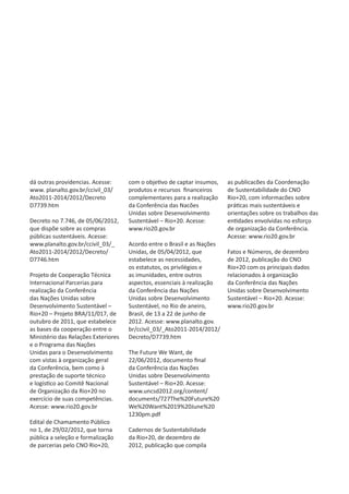 dá outras providencias. Acesse:      com o objetivo de captar insumos,   as publicacões da Coordenação
www. planalto.gov.br/ccivil_03/      produtos e recursos financeiros     de Sustentabilidade do CNO
Ato2011-2014/2012/Decreto            complementares para a realização    Rio+20, com informacões sobre
D7739.htm                            da Conferência das Nacões           práticas mais sustentáveis e
                                     Unidas sobre Desenvolvimento        orientações sobre os trabalhos das
Decreto no 7.746, de 05/06/2012,     Sustentável – Rio+20. Acesse:       entidades envolvidas no esforço
que dispõe sobre as compras          www.rio20.gov.br                    de organização da Conferência.
públicas sustentáveis. Acesse:                                           Acesse: www.rio20.gov.br
www.planalto.gov.br/ccivil_03/_      Acordo entre o Brasil e as Nações
Ato2011-2014/2012/Decreto/           Unidas, de 05/04/2012, que          Fatos e Números, de dezembro
D7746.htm                            estabelece as necessidades,         de 2012, publicação do CNO
                                     os estatutos, os privilégios e      Rio+20 com os principais dados
Projeto de Cooperação Técnica        as imunidades, entre outros         relacionados à organização
Internacional Parcerias para         aspectos, essenciais à realização   da Conferência das Nações
realização da Conferência            da Conferência das Nações           Unidas sobre Desenvolvimento
das Nações Unidas sobre              Unidas sobre Desenvolvimento        Sustentável – Rio+20. Acesse:
Desenvolvimento Sustentável –        Sustentável, no Rio de aneiro,      www.rio20.gov.br
Rio+20 – Projeto BRA/11/017, de      Brasil, de 13 a 22 de junho de
outubro de 2011, que estabelece      2012. Acesse: www.planalto.gov.
as bases da cooperação entre o       br/ccivil_03/_Ato2011-2014/2012/
Ministério das Relações Exteriores   Decreto/D7739.htm
e o Programa das Nações
Unidas para o Desenvolvimento        The Future We Want, de
com vistas à organização geral       22/06/2012, documento final
da Conferência, bem como à           da Conferência das Nações
prestação de suporte técnico         Unidas sobre Desenvolvimento
e logístico ao Comitê Nacional       Sustentável – Rio+20. Acesse:
de Organização da Rio+20 no          www.uncsd2012.org/content/
exercício de suas competências.      documents/727The%20Future%20
Acesse: www.rio20.gov.br             We%20Want%2019%20June%20
                                     1230pm.pdf
Edital de Chamamento Público
no 1, de 29/02/2012, que torna       Cadernos de Sustentabilidade
pública a seleção e formalização     da Rio+20, de dezembro de
de parcerias pelo CNO Rio+20,        2012, publicação que compila
 