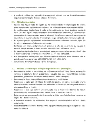 Diretrizes para Edificações Efêmeras mais Sustentáveis



   • A gestão de resíduos para execução de acabamentos internos e no uso do contêiner devem
     seguir as recomendações da seção 12 deste documento.

   2.1.    Módulos Sanitários
   • Quando não houver rede de esgoto, ou na impossibilidade de implantação do sistema
     gravitacional para o esgotamento do sanitário, dar preferencia ao sistema antigravitacional.
   • Os contêineres do tipo banheiro deverão, preferencialmente, ser ligado à rede de esgoto do
     local. Caso haja alguma impossibilidade no atendimento desta alternativa, o sistema deverá
     possuir caixa de dejetos e prever a gestão adequada dos efluentes (eventuais vazamentos no
     seu sistema de esgotamento não devem atingir o corpo hídrico local em nenhuma hipótese).
   • Na especificação dos equipamentos dos banheiros químicos e banheiros contêiner, optar por
     torneiras e válvulas com fechamento automático.
   • Banheiros com sistema antigravitacional, próximos a salas de conferência, ou espaços de
     reunião, devem respeitar os níveis de ruído, de acordo com a norma NBR 10152.
   • Os revestimentos de piso devem ter resistência ao escorregamento, bem como, evitar frestas
     e desníveis abruptos, conforme as normas: NBR 155752-3 e a NBR 13818.
   • Não deve permitir infiltração da água nos nas superfícies dos pisos e nos encontros com as
     paredes, conforme as normas: NBR 155752-3, NBR 9575 e NBR 9574.
   • As luminárias devem ser fechadas, a prova de respingos.


   2.2.    Módulo Escritório (ou espaços de permanência prolongada)
   • Recomenda-se reduzir a necessidade de resfriamento artificial. Dessa forma, as vedações
     verticais e cobertura devem proporcionar redução das suas transmitâncias térmicas
     ponderadas, por meio de isolamento térmico e inércia térmica adequada.
   • Recomenda-se dispor de proteções solares nas aberturas envidraçadas.
   • Recomenda-se optar por estratégias de ventilação passiva, tais como, convecção natural,
     ventilação cruzada ou cobertura ventilada, de forma a alcançar a boa distribuição de ar novo e
     ótima exaustão do ar viciado.
   • Recomenda-se que seja realizada uma simulação para o desempenho térmico do módulo
     garantindo que o ambiente interno seja melhor frente às condições externas.
   • Devem seguir as recomendações de desempenho acústico e conforto luminoso conforme as
     seções 3 e 4 deste documento.
   • A escolha de materiais de acabamento deve seguir as recomendações da seção 1.1 deste
     documento.
   • Caso utilize condicionamento de ar ou outros equipamentos deve-se seguir as seções 5.4 e 5.5
     deste documento.




                                                                                                19
 