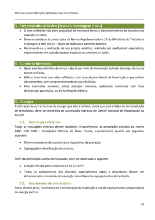 Diretrizes para Edificações Efêmeras mais Sustentáveis



3. Desempenho acústico (fases de montagem e uso)
   ● O som ambiente não deve prejudicar de nenhuma forma o desenvolvimento do trabalho nos
     estandes vizinhos.
   ● Deve-se obedecer às prescrições da Norma Regulamentadora 17 do Ministério do Trabalho e
     Emprego e a NBR 10152 – Níveis de ruído para conforto acústico.
   ● Recomenda-se a realização de um projeto acústico, realizado por profissional especialista,
     especialmente, em caso de espaços especiais ou sensíveis ao ruído.


4. Conforto luminoso
   • Optar pela boa distribuição da luz natural por meio de iluminação indireta, bandejas de luz ou
     outros artifícios.
   • Utilizar luminárias com abas refletoras, com bom alcance lateral da iluminação e que evitem
     ofuscamentos, sem comprometimento de sua eficiência.
   • Para luminárias externas, evitar poluição luminosa, instalando luminárias com foco
     direcionado para baixo, ou de iluminação indireta.


5. Energia
A utilização de outras formas de energia que não a elétrica, ainda que para efeitos de demonstração
de tecnologias, deve ser precedida de autorização expressa do Comitê Nacional de Organização da
Rio+20.

   5.1.    Instalações elétricas
Todas as instalações elétricas devem obedecer, integralmente, às prescrições contidas na norma
ABNT NBR 5410 – Instalações Elétricas de Baixa Tensão, especialmente quanto aos seguintes
aspectos:

   ●   Dimensionamento de condutores e dispositivos de proteção;
   ●   Segregação e identificação de circuitos.


Além das prescrições acima mencionadas, deve ser observado o seguinte:

   ●   A seção mínima para condutores é de 2,5 mm2;
   ●   Todos os componentes dos circuitos, especialmente cabos e disjuntores, devem ser
       dimensionados considerando operação simultânea dos equipamentos alimentados.

   5.2.    Suprimento de eletricidade
Como diretriz geral, recomenda-se a minimização da instalação e uso de equipamentos consumidores
de energia elétrica.


                                                                                                20
 