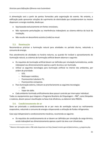 Diretrizes para Edificações Efêmeras mais Sustentáveis



A alimentação será a partir de pontos fornecidos pela organização do evento. No entanto, a
edificação pode apresentar soluções de suprimento de eletricidade que complementem ou mesmo
dispensem a energia recebida, desde que:

      ●   Seja baseada exclusivamente em fontes renováveis;
      ●   Não represente perturbações ou interferências indesejáveis ao sistema elétrico do local da
          instalação;
      ●   Não resulte em desconforto acústico (ruído) ou visual.


      5.3.    Iluminação
Recomenda-se priorizar a iluminação natural para atividades no período diurno, reduzindo o
consumo de energia.

Para atendimento de atividades no horário noturno, ou quando for inviável o aproveitamento de
iluminação natural, os sistemas de iluminação artificial devem observar o seguinte:

      ●Os requisitos de iluminação artificial devem ser definidos por simulação luminotécnica, sendo
       indesejável seu dimensionamento apenas a partir da área a ser iluminada.
    ● Utilizar as seguintes tecnologias para iluminação artificial no interior dos ambientes, por
       ordem de prioridade:
           ○ LED;
           ○ Multivapor metálico;
           ○ Fluorescentes tubulares T5;
           ○ Fluorescentes compactas.
    ● Para iluminação externa, indicam-se prioritariamente as seguintes tecnologias:
           ○ LED;
           ○ Vapor de sódio.
    ● Cada ambiente iluminado artificialmente deve possuir controle por interruptor individual.
Todos os equipamentos que integram o Programa Brasileiro de Etiquetagem – PBE3, como lâmpadas
e reatores, devem possuir classificação na faixa A de eficiência, ou deterem Selo PROCEL.

      5.4.    Condicionamento de ar
Deve ser priorizado o condicionamento de ar por meio de ventilação natural ou resfriamento
evaporativo, reduzindo o consumo de energia e dispensando a utilização de fluidos refrigerantes.

Caso seja indispensável o condicionamento mecânico, recomenda-se seguinte:

      ●   Os requisitos de condicionamento de ar devem ser definidos por simulação da carga térmica,
          sendo indesejável seu dimensionamento apenas a partir da área a ser climatizada.

3
    Maiores informações sobre o PBE estão disponíveis em http://www2.inmetro.gov.br/pbe/conheca_o_programa.php.

                                                                                                                  21
 