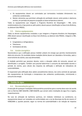 Diretrizes para Edificações Efêmeras mais Sustentáveis



   ●   Os equipamentos devem ser controlados por termostatos instalados diretamente nos
       ambientes condicionados.
   ● Manter elementos que permitam utilização de ventilação natural, como janelas e aberturas
       zenitais, em períodos de pequena ocupação ou baixa temperatura exterior.
Todos os equipamentos que integram o Programa Brasileiro de Etiquetagem – PBE, como
condicionadores de ar tipo janela ou split-system, devem possuir classificação na faixa A de eficiência,
ou deterem Selo PROCEL.

   5.5.    Outros equipamentos
Todos os demais equipamentos instalados e que integrem o Programa Brasileiro de Etiquetagem
(PBE) devem possuir classificação na faixa A de eficiência, ou deterem Selo PROCEL. Integram o PBE,
por exemplo:

   • Congeladores e refrigeradores;
   • Televisores;
   • Ventiladores de teto.

   5.6.    Gestão energética
Recomenda-se que a edificação possua medidor próprio de energia que permita monitoramento
diário do consumo. Os resultados destas medições diárias devem ser tabulados e fornecidos, após o
encerramento do evento, caso seja demandado.

A medição permitirá que possíveis desvios, como a elevação súbita do consumo, possam ser
identificados e corrigidos. Também será possível determinar o consumo de eletricidade durante o
período do evento, para cálculo dos impactos da edificação e definição de indicadores de
sustentabilidade.

O responsável pela edificação deve adotar procedimentos básicos, tais como controle da operação
dos equipamentos de iluminação e temperatura dos ambientes condicionados, minimizando o
consumo de energia.


6. Gestão da água
   6.1.    Recomendações gerais
A execução de quaisquer instalações hidrossanitárias provisórias para o evento deve estar de acordo
com as Normas NBR 5626/98 e NBR 8160/99, que versam sobre instalações de água fria e esgoto,
respectivamente.

No caso de utilização de banheiros químicos, em módulos individuais ou contêineres, os
equipamentos devam ser instalados em conformidade com a Lei do Município do Rio de Janeiro nº
4308/2006 e, quando possível, seguir as normas de sustentabilidade e de redução de impactos


                                                                                                     22
 