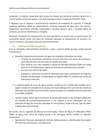 Diretrizes para Edificações Efêmeras mais Sustentáveis



ambientais. A empresa responsável pelo serviço de limpeza dos banheiros químicos deverá dar o
correto destino ao efluente gerado, e ser licenciada pelo Instituto Estadual do Ambiente –INEA.

É desejável que se implante o monitoramento eletrônico de medidores de consumo. A medição
permitirá identificar falhas de abastecimento, consumo excessivo de água para uso humano,
desperdício, vazamentos, pressões inadequadas e possíveis desvios, como a elevação súbita do
consumo, possam ser identificados e corrigidos.

Quaisquer instalações de equipamentos tais como geradores ou tanques para armazenamento de
combustível devem contar com bacia de contenção adequada ao equipamento em questão e às
normas existentes, para evitar eventuais vazamentos de óleo.

   6.2.    Instalações hidrossanitárias
Para as instalações hidrossanitárias provisórias e para a possível gestão da água residual gerada
recomenda-se:

   •   Especificar dispositivos de economia de água nas instalações hidráulicas, tais como:
          o Torneiras de fechamento automático, torneira eletrônica com sensor de presença e,
               para copa, torneira com bica móvel e arejador articulado;
          o Vaso sanitário com caixa acoplada e Volume de Descarga Reduzido (VDR) com duplo
               fluxo (3 e 6 litros/descarga) e válvula de fechamento automático para mictório.
          o Chuveiro com restritor de vazão.
           o Arejadores e restritores de vazão de fabricantes que sejam participantes do Programa
             Brasileiro da Qualidade e Produtividade do Habitat (PBQP-H), estando este na lista de
             fabricantes conformes.

    • A implementação do reuso de águas servidas, levando-se em consideração também que o
      esgoto tratado em condições de reuso possa ser exportado para além do limite do sistema da
      edificação para atender outras demandas, quando aplicável, em condições descritas pelo item
      5.6 da NBR 13.969/97.

   •   Quando cabível, utilizar água proveniente de recuperação pluvial ou de drenagem adequados
       ao contexto do evento/empreendimento e aos projetos a serem executados. Os usos
       potenciais da água de reuso são: descargas de vaso sanitário, limpeza de piso, rega de jardim
       e plantas de uso ornamental.

De acordo com as sugestões do Manual de Conservação e Reuso da Água em Edificações (FIESP,
2005), as águas para reuso de origem pluvial e de drenagem devem receber os seguintes
tratamentos:
    • Água pluvial: físico para separação de materiais sólidos grosseiros, sedimentação, decantação,
       filtro de areia, desinfecção e correção de pH.


                                                                                                 23
 
