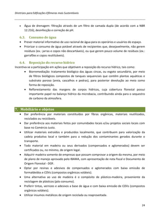 Diretrizes para Edificações Efêmeras mais Sustentáveis



   •   Água de drenagem: filtração através de um filtro de camada dupla (de acordo com a NBR
       12.216), desinfecção e correção de pH.

   6.3.    Consumo de água
   • Prever material informativo de uso racional de água para os operários e usuários do espaço.
   • Priorizar o consumo de água potável através de recipientes que, desejavelmente, não gerem
     resíduos (ex.: jarras e copos não descartáveis), ou que gerem pouco volume de resíduos (ex.:
     garrafões e copos reutilizáveis).

   6.4.    Reposição do recurso hídrico
Incentiva-se a participação em ações que objetivem a reposição do recurso hídrico, tais como:
       • Biorremediação: tratamento biológico das águas cinzas, ou esgoto secundário, por meio
           de filtros biológicos compostos de tanques sequenciais que contêm plantas aquáticas e
           substrato poroso (areia, cascalhos e pedras), para posterior devolução ao meio como
           forma de reposição.
       • Reflorestamento das margens de corpos hídricos, cuja cobertura florestal possui
           importante papel no balanço hídrico da microbacia, contribuindo ainda para o sequestro
           de carbono da atmosfera.


7. Mobiliário e objetos
   • Dar preferência por materiais constituídos por fibras orgânicas, materiais reutilizados,
     reciclados ou recicláveis.
   • Dar preferência aos materiais feitos por comunidades locais e/ou projetos sociais locais com
     base no Comércio Justo.
   • Utilizar materiais extraídos e produzidos localmente, que contribuem para valorização da
     cadeia produtiva local e também para a redução dos contaminantes gerados durante o
     transporte.
   • Todo material em madeira ou seus derivados (compensados e aglomerados) devem ser
     certificados ou, no mínimo, de origem legal.
   • Adquirir madeira somente de empresas que possam comprovar a origem da mesma, por meio
     de plano de manejo aprovado pelo IBAMA, com apresentação de nota fiscal e Documento de
     Origem Florestal - DOF.
   • Optar por resinas e adesivos de compensados e aglomerados com baixa emissão de
     formaldeídos e COVs (compostos orgânicos voláteis).
   • Uma alternativa ao uso de madeira é o compósito de plástico-madeira, proveniente da
     reciclagem de plásticos (pós-consumo).
   • Preferir tintas, vernizes e adesivos a base de água e com baixa emissão de COVs (compostos
     orgânicos voláteis).
   • Utilizar insumos metálicos de origem reciclada ou reaproveitada.


                                                                                              24
 