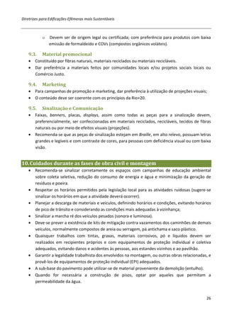 Diretrizes para Edificações Efêmeras mais Sustentáveis



           o   Devem ser de origem legal ou certificada; com preferência para produtos com baixa
               emissão de formaldeído e COVs (compostos orgânicos voláteis).

   9.3.    Material promocional
   • Constituído por fibras naturais, materiais reciclados ou materiais recicláveis.
   • Dar preferência a materiais feitos por comunidades locais e/ou projetos sociais locais ou
     Comércio Justo.

   9.4.    Marketing
   • Para campanhas de promoção e marketing, dar preferência à utilização de projeções visuais;
   • O conteúdo deve ser coerente com os princípios da Rio+20.

   9.5.    Sinalização e Comunicação
   • Faixas, banners, placas, displays, assim como todas as peças para a sinalização devem,
     preferencialmente, ser confeccionadas em materiais reciclados, recicláveis, tecidos de fibras
     naturais ou por meio de efeitos visuais (projeções).
   • Recomenda-se que as peças de sinalização estejam em Braille, em alto relevo, possuam letras
     grandes e legíveis e com contraste de cores, para pessoas com deficiência visual ou com baixa
     visão.


10. Cuidados durante as fases de obra civil e montagem
   • Recomenda-se sinalizar corretamente os espaços com campanhas de educação ambiental
     sobre coleta seletiva, redução do consumo de energia e água e minimização da geração de
     resíduos e poeira.
   • Respeitar os horários permitidos pela legislação local para as atividades ruidosas (sugere-se
     sinalizar os horários em que a atividade deverá ocorrer).
   • Planejar a descarga de materiais e veículos, definindo horários e condições, evitando horários
     de pico de trânsito e considerando as condições mais adequadas à vizinhança;
   • Sinalizar a marcha ré dos veículos pesados (sonora e luminosa).
   • Deve-se prever a existência de kits de mitigação contra vazamentos dos caminhões de demais
     veículos, normalmente compostos de areia ou serragem, pá antichama e saco plástico.
   • Quaisquer trabalhos com tintas, graxas, materiais corrosivos, pó e líquidos devem ser
     realizados em recipientes próprios e com equipamentos de proteção individual e coletiva
     adequados, evitando danos e acidentes às pessoas, aos estandes vizinhos e ao pavilhão.
   • Garantir a legalidade trabalhista dos envolvidos na montagem, ou outras obras relacionadas, e
     provê-los de equipamentos de proteção individual (EPI) adequados.
   • A sub-base do pavimento pode utilizar-se de material proveniente da demolição (entulho).
   • Quando for necessária a construção de pisos, optar por aqueles que permitam a
     permeabilidade da água.


                                                                                                26
 