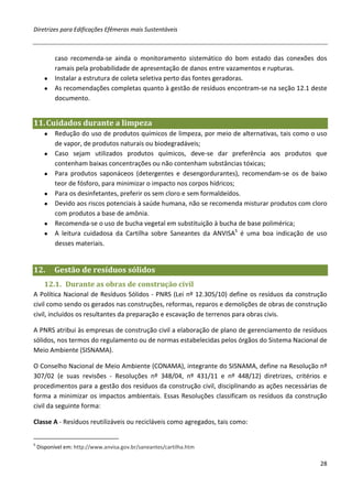 Diretrizes para Edificações Efêmeras mais Sustentáveis



        caso recomenda-se ainda o monitoramento sistemático do bom estado das conexões dos
        ramais pela probabilidade de apresentação de danos entre vazamentos e rupturas.
      ● Instalar a estrutura de coleta seletiva perto das fontes geradoras.
      ● As recomendações completas quanto à gestão de resíduos encontram-se na seção 12.1 deste
        documento.


11. Cuidados durante a limpeza
      ●    Redução do uso de produtos químicos de limpeza, por meio de alternativas, tais como o uso
           de vapor, de produtos naturais ou biodegradáveis;
      ●    Caso sejam utilizados produtos químicos, deve-se dar preferência aos produtos que
           contenham baixas concentrações ou não contenham substâncias tóxicas;
      ●    Para produtos saponáceos (detergentes e desengordurantes), recomendam-se os de baixo
           teor de fósforo, para minimizar o impacto nos corpos hídricos;
      ●    Para os desinfetantes, preferir os sem cloro e sem formaldeídos.
      ●    Devido aos riscos potenciais à saúde humana, não se recomenda misturar produtos com cloro
           com produtos a base de amônia.
      ●    Recomenda-se o uso de bucha vegetal em substituição à bucha de base polimérica;
      ●    A leitura cuidadosa da Cartilha sobre Saneantes da ANVISA5 é uma boa indicação de uso
           desses materiais.


12.       Gestão de resíduos sólidos
      12.1. Durante as obras de construção civil
A Política Nacional de Resíduos Sólidos - PNRS (Lei nº 12.305/10) define os resíduos da construção
civil como sendo os gerados nas construções, reformas, reparos e demolições de obras de construção
civil, incluídos os resultantes da preparação e escavação de terrenos para obras civis.

A PNRS atribui às empresas de construção civil a elaboração de plano de gerenciamento de resíduos
sólidos, nos termos do regulamento ou de normas estabelecidas pelos órgãos do Sistema Nacional de
Meio Ambiente (SISNAMA).

O Conselho Nacional de Meio Ambiente (CONAMA), integrante do SISNAMA, define na Resolução nº
307/02 (e suas revisões - Resoluções nº 348/04, nº 431/11 e nº 448/12) diretrizes, critérios e
procedimentos para a gestão dos resíduos da construção civil, disciplinando as ações necessárias de
forma a minimizar os impactos ambientais. Essas Resoluções classificam os resíduos da construção
civil da seguinte forma:

Classe A - Resíduos reutilizáveis ou recicláveis como agregados, tais como:


5
    Disponível em: http://www.anvisa.gov.br/saneantes/cartilha.htm

                                                                                                 28
 