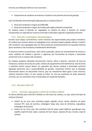Diretrizes para Edificações Efêmeras mais Sustentáveis



   • Cooperativas de catadores de materiais recicláveis mais próximas do local de geração.

Será considerado como destinação adequada para os resíduos Classe C:

   ●   Áreas de transbordo e triagem da COMLURB;
    ● Áreas de transbordo e triagem licenciadas pelo órgão ambiental competente.
Os resíduos classe D deverão ser segregados no canteiro de obras e deverão ser sempre
transportados em separado por empresa licenciada e destinados seguindo a legislação pertinente.

   12.2. Durante a montagem e desmontagem
Durante essas etapas, normalmente, muitos materiais são reaproveitados pela própria montadora.
Os resíduos que restarem devem ser segregados entre recicláveis (papel, papelão, plástico e metal) e
não recicláveis. Essa segregação deve ser feita através do acondicionamento em caçambas distintas
(para recicláveis e não recicláveis) e devidamente identificadas.

O material cortante ou penetrante, como vidros quebrados, deverá ser acondicionado de maneira a
evitar acidentes de trabalho e garantir a segurança dos funcionários de limpeza e descartado
juntamente com os resíduos não recicláveis.

Os resíduos perigosos (lâmpadas fluorescentes inteiras, pilhas e baterias, cartuchos de tinta de
impressora, resíduos de serviço de saúde, resíduos de equipamentos eletroeletrônicos, latas de tintas
e solventes, dentre outros) devem ser separados dos demais resíduos e destinados conforme
legislação pertinente sob a responsabilidade do gerador. Importante lembrar que as lâmpadas
fluorescentes devem ser descartadas inteiras, pois seu rompimento libera gases a base mercúrio,
material altamente tóxico. Já com relação às pilhas, há risco de vazamento de ácido altamente
corrosivo, por isso elas devem estar armazenadas em recipientes fechados.



   12.3. Durante a Rio+20


   12.3.1.     Geração, segregação e coleta de resíduos sólidos
O sistema definido para a Rio+20 é dividido em três fluxos de resíduos, ou seja, utiliza três tipos de
coletores (lixeiras):

   ● Coletor de cor azul: para recicláveis (papel, papelão, jornal, revista, plásticos em geral,
     inclusive PET, latas de alumínio, embalagens longa vida, latas de alimentos, engradados,
     embalagens de biscoito);
   ● Coletor de cor cinza: para não recicláveis (clip de papel, papel higiênico, guardanapo sujo,
     espelho, papel de bala, isopor, esponjas de lavar louças, esponjas de aço, canudo, carga de
     caneta);


                                                                                                   30
 