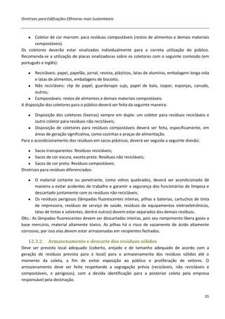 Diretrizes para Edificações Efêmeras mais Sustentáveis



   ●  Coletor de cor marrom: para resíduos compostáveis (restos de alimentos e demais materiais
      compostáveis).
Os coletores deverão estar sinalizados individualmente para a correta utilização do público.
Recomenda-se a utilização de placas sinalizadoras sobre os coletores com o seguinte conteúdo (em
português e inglês):

   ●   Recicláveis: papel, papelão, jornal, revista, plásticos, latas de alumínio, embalagem longa vida
       e latas de alimentos, embalagens de biscoito;
    ● Não recicláveis: clip de papel, guardanapo sujo, papel de bala, isopor, esponjas, canudo,
       outros;
    ● Compostáveis: restos de alimentos e demais materiais compostáveis.
A disposição dos coletores para o público deverá ser feita da seguinte maneira:

   ●   Disposição dos coletores (lixeiras) sempre em dupla: um coletor para resíduos recicláveis e
       outro coletor para resíduos não recicláveis;
   ● Disposição de coletores para resíduos compostáveis deverá ser feita, especificamente, em
       áreas de geração significativa, como cozinhas e praças de alimentação.
Para o acondicionamento dos resíduos em sacos plásticos, deverá ser seguida a seguinte divisão:

   ●    Sacos transparentes: Resíduos recicláveis;
    ● Sacos de cor escura, exceto preta: Resíduos não recicláveis;
    ● Sacos de cor preta: Resíduos compostáveis.
Diretrizes para resíduos diferenciados:

   ●   O material cortante ou penetrante, como vidros quebrados, deverá ser acondicionado de
       maneira a evitar acidentes de trabalho e garantir a segurança dos funcionários de limpeza e
       descartado juntamente com os resíduos não recicláveis;
    ● Os resíduos perigosos (lâmpadas fluorescentes inteiras, pilhas e baterias, cartuchos de tinta
       de impressora, resíduos de serviço de saúde, resíduos de equipamentos eletroeletrônicos,
       latas de tintas e solventes, dentre outros) devem estar separados dos demais resíduos.
Obs.: As lâmpadas fluorescentes devem ser descartadas inteiras, pois seu rompimento libera gases a
base mercúrio, material altamente tóxico. As pilhas há o risco de vazamento de ácido altamente
corrosivo, por isso elas devem estar armazenadas em recipientes fechados.

   12.3.2.     Armazenamento e descarte dos resíduos sólidos
Deve ser previsto local adequado (coberto, arejado e de tamanho adequado de acordo com a
geração de resíduos prevista para o local) para o armazenamento dos resíduos sólidos até o
momento da coleta, a fim de evitar exposição ao público e proliferação de vetores. O
armazenamento deve ser feito respeitando a segregação prévia (recicláveis, não recicláveis e
compostáveis, e perigosos), com a devida identificação para a posterior coleta pela empresa
responsável pela destinação.


                                                                                                    31
 