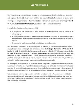 Apresentação
Diretrizes de Sustentabilidade para as empresas de alimentação




Este documento apresenta diretrizes para que as empresas do setor de alimentação, que fazem parte
dos espaços da Rio+20, incorporem critérios de sustentabilidade, fomentando e promovendo
mudanças de comportamento e disseminando boas práticas mais sustentáveis, conforme prevê a LEI
Nº 10.831, DE 23 DE DEZEMBRO DE 2003, que dispõe sobre a agricultura orgânica.

A adoção das diretrizes aqui contidas permitirá:

   • A criação de um referencial de boas práticas de sustentabilidade para as empresas de
     alimentação;
   • A minimização dos impactos negativos das atividades das empresas de alimentação sobre o
     meio ambiente, especialmente quanto ao consumo de água, energia e produção de resíduos
     sólidos;
   • À empresa ter sua imagem alinhada aos objetivos gerais do evento.

Este documento considerou as recomendações e os critérios de sustentabilidade ambiental para a
aquisição de bens e contratação de serviços ou obras da Instrução Normativa n.º 01, de 19 de
janeiro de 2010, do Ministério do Planejamento, Orçamento e Gestão (MPOG); e as recomendações
do Plano de Ação para Produção e Consumo Sustentáveis (PPCS), de 23 de novembro de 2011, pelo
Ministério do Meio Ambiente (MMA). O PPCS, dentre outras providências, sugere dar preferência a
produtos e serviços certificados e que empreguem recursos locais, materiais naturais, reutilizáveis,
reciclados, biodegradáveis e que reduzam a necessidade de manutenção.

De forma geral, quaisquer ação ou operações devem ser guiadas por princípios do desenvolvimento
sustentável, e ressalta-se a importância de apresentar, quando solicitado, informações relativas aos
aspectos de sustentabilidade da empresa de alimentação (consumo de energia e água, geração de
resíduos sólidos, dentre outros), de modo a viabilizar futura análise para o Relatório Final do evento.

Espera-se que as recomendações sejam analisadas cuidadosamente pelos gestores, no sentido de
fazermos um evento mais sustentável e exemplar. As recomendações podem, ainda, ficar como um
legado para as empresas de alimentação, em um mercado competitivo e cada vez mais preocupado
com as questões ambientais.




                                                                                                    35
 