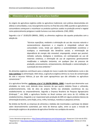 Diretrizes de Sustentabilidade para as empresas de alimentação



1. Alimentos orgânicos e da agricultura familiar


As origens da agricultura orgânica estão na agricultura tradicional, com práticas desenvolvidas em
aldeias e comunidades, e seu ressurgimento ocorreu no final dos anos 1960, quando os agricultores e
consumidores começaram a reconhecer os produtos químicos usados na produção animal e vegetal
como potencialmente perigosos à saúde humana e ao meio ambiente. (FAO, 2003)

Segundo a Lei n° 10.831/03 (BRASIL, 2003), os alimentos orgânicos são aqueles produzidos com a
adoção de:

                          “técnicas específicas, mediante a otimização do uso dos recursos naturais e
                          socioeconômicos disponíveis e o respeito à integridade cultural das
                          comunidades rurais, tendo por objetivo a sustentabilidade econômica e
                          ecológica, a maximização dos benefícios sociais, a minimização da
                          dependência de energia não renovável, empregando, sempre que possível,
                          métodos culturais, biológicos e mecânicos, em contraposição ao uso de
                          materiais sintéticos, a eliminação do uso de organismos geneticamente
                          modificados e radiações ionizantes, em qualquer fase do processo de
                          produção, processamento, armazenamento, distribuição e comercialização, e
                          a proteção do meio ambiente.”

Os alimentos orgânicos contribuem para a redução de riscos à saúde dos trabalhadores rurais e são
mais nutritivos na alimentação. Além disso, a agricultura orgânica diminui os riscos de contaminação
do solo e recursos hídricos, já que não usam agroquímicos que são utilizados na agricultura
convencional. 1

Já a agricultura familiar, conforme a Lei n° 11.326/06 (BRASIL, 2006), é aquela que desenvolve suas
atividades no meio rural, detendo áreas menores do que quatro módulos fiscais e utilizando,
predominantemente, mão de obra da própria família nas atividades econômicas do seu
estabelecimento ou empreendimento. Segundo a Empresa Brasileira de Pesquisa Agropecuária
(Embrapa) 2, em 2004, a agricultura familiar no Brasil contava com cerca de 4,5 milhões de
estabelecimentos, chegando a ser responsável pela produção de 60% em alguns produtos básicos da
alimentação brasileira, como feijão, arroz, milho, hortaliças, mandioca e pequenos animais.

No âmbito da Rio+20, as empresas de alimentos e bebidas são incentivadas a participar do debate
sobre desenvolvimento sustentável, por meio de diversas ações, entre as quais a inclusão de
alimentação orgânica e de produtos da agricultura familiar nos cardápios do evento.



1
 Fonte: Ministério da Agricultura: <http://www.prefiraorganicos.com.br/oquesao.aspx>. Acesso em 11 de maio de 2012.
2
 Disponível em < http://www.embrapa.br/imprensa/artigos/2002/artigo.2004-12-07.2590963189/>. Acesso em 19 de
abril de 2012.
                                                                                                                 36
 