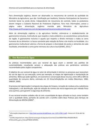 Diretrizes de Sustentabilidade para as empresas de alimentação



Para alimentação orgânica, devem ser observados os mecanismos de controle da qualidade do
Ministério da Agricultura, que são: Certificação por Auditoria, Sistemas Participativos de Garantia e
Controle Social na venda direta. Independente do mecanismo de controle, todos os produtores
devem integrar o Cadastro Nacional de Produtores Orgânicos. Para mais informações, acesse a
página     sobre    alimentação     orgânica     mantida     pelo     Ministério     da   Agricultura
http://www.prefiraorganicos.com.br/agrorganica/mecanismosdecontrole.aspx

Além da alimentação orgânica e da agricultura familiar, estimula-se o estabelecimento de
gastronomia inclusiva, multicultural, que respeite o meio ambiente e as características socioculturais
da região. A gastronomia inclusiva é aquela que respeita o direito intrínseco a todos os seres
humanos de se alimentar e a busca constante pela redução da fome e da miséria na localidade. Já a
gastronomia multicultural valoriza a forma de preparo e diversidade de pratos e alimentos de cada
localidade, entendendo-a como parte intrínseca da cultura local (SENAC, 2011). 3




2. Uso Racional da Água

As práticas recomendadas para uso racional da água visam a atender aos padrões de
sustentabilidade, ressaltando sempre a adequação das práticas aos parâmetros sanitários
recomendados pelos órgãos competentes.

O objetivo do uso racional da água no setor de alimentação é otimizar os processos que necessitam
do uso de água na sua execução, como por exemplo, as etapas de higienização e manipulação de
alimentos. Meta que pode significar, em economia e conservação desse recurso, entre 20% e 60% da
quantidade de consumo diário, estimada em 25 litros/refeição/dia em média (Macintyre, 1982;
SABESP, 2009).

O processo de higienização é composto das etapas de limpeza, remoção de resíduos e/ou substâncias
indesejáveis, e de desinfecção, ação de redução do número de micro-organismos por método físico
e/ou químico, para garantir a segurança do alimento.

O uso racional envolve cuidados não só com a quantidade de água utilizada no local, como também
com a qualidade desta, portanto de acordo com a Cartilha sobre Boas Práticas para Serviços de
Alimentação da ANVISA (2004)4:




3
  Informações disponíveis em < http://seer.sp.senac.br/pdf/anais_issn_2179_4766_2.pdf>. Acesso em 19 de abril de
2012.
4
  Cartilha disponível em: http://portal.anvisa.gov.br/wps/wcm/connect/11dc290047458cc495ddd53fbc4c
6735/cartilha_gicra_final.pdf?MOD=AJPERES

                                                                                                                   37
 