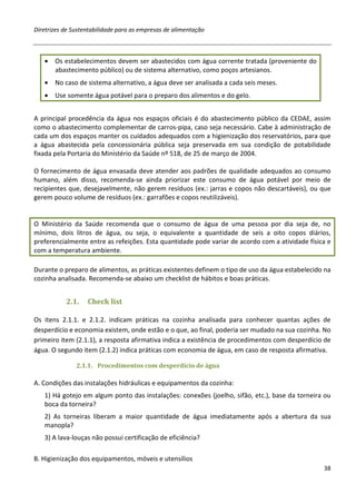 Diretrizes de Sustentabilidade para as empresas de alimentação



   •   Os estabelecimentos devem ser abastecidos com água corrente tratada (proveniente do
       abastecimento público) ou de sistema alternativo, como poços artesianos.
   •   No caso de sistema alternativo, a água deve ser analisada a cada seis meses.
   •   Use somente água potável para o preparo dos alimentos e do gelo.


A principal procedência da água nos espaços oficiais é do abastecimento público da CEDAE, assim
como o abastecimento complementar de carros-pipa, caso seja necessário. Cabe à administração de
cada um dos espaços manter os cuidados adequados com a higienização dos reservatórios, para que
a água abastecida pela concessionária pública seja preservada em sua condição de potabilidade
fixada pela Portaria do Ministério da Saúde nº 518, de 25 de março de 2004.

O fornecimento de água envasada deve atender aos padrões de qualidade adequados ao consumo
humano, além disso, recomenda-se ainda priorizar este consumo de água potável por meio de
recipientes que, desejavelmente, não gerem resíduos (ex.: jarras e copos não descartáveis), ou que
gerem pouco volume de resíduos (ex.: garrafões e copos reutilizáveis).


O Ministério da Saúde recomenda que o consumo de água de uma pessoa por dia seja de, no
mínimo, dois litros de água, ou seja, o equivalente a quantidade de seis a oito copos diários,
preferencialmente entre as refeições. Esta quantidade pode variar de acordo com a atividade física e
com a temperatura ambiente.

Durante o preparo de alimentos, as práticas existentes definem o tipo de uso da água estabelecido na
cozinha analisada. Recomenda-se abaixo um checklist de hábitos e boas práticas.


           2.1.    Check list

Os itens 2.1.1. e 2.1.2. indicam práticas na cozinha analisada para conhecer quantas ações de
desperdício e economia existem, onde estão e o que, ao final, poderia ser mudado na sua cozinha. No
primeiro item (2.1.1), a resposta afirmativa indica a existência de procedimentos com desperdício de
água. O segundo item (2.1.2) indica práticas com economia de água, em caso de resposta afirmativa.

               2.1.1. Procedimentos com desperdício de água

A. Condições das instalações hidráulicas e equipamentos da cozinha:
   1) Há gotejo em algum ponto das instalações: conexões (joelho, sifão, etc.), base da torneira ou
   boca da torneira?
   2) As torneiras liberam a maior quantidade de água imediatamente após a abertura da sua
   manopla?
   3) A lava-louças não possui certificação de eficiência?

B. Higienização dos equipamentos, móveis e utensílios
                                                                                                 38
 