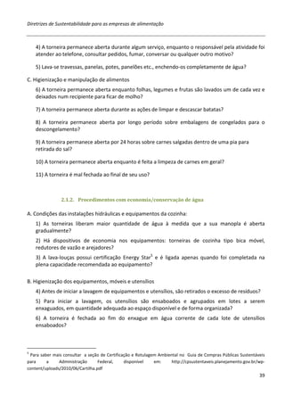 Diretrizes de Sustentabilidade para as empresas de alimentação



    4) A torneira permanece aberta durante algum serviço, enquanto o responsável pela atividade foi
    atender ao telefone, consultar pedidos, fumar, conversar ou qualquer outro motivo?

    5) Lava-se travessas, panelas, potes, panelões etc., enchendo-os completamente de água?

C. Higienização e manipulação de alimentos
    6) A torneira permanece aberta enquanto folhas, legumes e frutas são lavados um de cada vez e
    deixados num recipiente para ficar de molho?

    7) A torneira permanece aberta durante as ações de limpar e descascar batatas?

    8) A torneira permanece aberta por longo período sobre embalagens de congelados para o
    descongelamento?

    9) A torneira permanece aberta por 24 horas sobre carnes salgadas dentro de uma pia para
    retirada do sal?

    10) A torneira permanece aberta enquanto é feita a limpeza de carnes em geral?

    11) A torneira é mal fechada ao final de seu uso?



                2.1.2. Procedimentos com economia/conservação de água

A. Condições das instalações hidráulicas e equipamentos da cozinha:
    1) As torneiras liberam maior quantidade de água à medida que a sua manopla é aberta
    gradualmente?
    2) Há dispositivos de economia nos equipamentos: torneiras de cozinha tipo bica móvel,
    redutores de vazão e arejadores?
    3) A lava-louças possui certificação Energy Star5 e é ligada apenas quando foi completada na
    plena capacidade recomendada ao equipamento?

B. Higienização dos equipamentos, móveis e utensílios
    4) Antes de iniciar a lavagem de equipamentos e utensílios, são retirados o excesso de resíduos?
    5) Para iniciar a lavagem, os utensílios são ensaboados e agrupados em lotes a serem
    enxaguados, em quantidade adequada ao espaço disponível e de forma organizada?
    6) A torneira é fechada ao fim do enxague em água corrente de cada lote de utensílios
    ensaboados?



5
 Para saber mais consultar a seção de Certificação e Rotulagem Ambiental no Guia de Compras Públicas Sustentáveis
para     a     Administração      Federal,     disponível    em:     http://cpsustentaveis.planejamento.gov.br/wp-
content/uploads/2010/06/Cartilha.pdf
                                                                                                               39
 