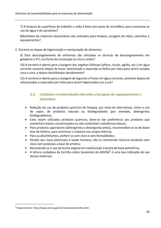 Diretrizes de Sustentabilidade para as empresas de alimentação



      7) A limpeza de superfícies de trabalho e chão é feita com pano de microfibra, para economia no
      uso de água e de saneantes?
      8)Artefatos de materiais descartáveis são utilizados para limpeza, secagem de mãos, utensílios e
      equipamentos?

C. Durante as etapas de higienização e manipulação de alimentos:
      9) Para descongelamento de alimentos são utilizadas as técnicas de descongelamento em
      geladeira a 4°C, em forno de convecção ou micro-ondas?
      10) A torneira é aberta para a lavagem dos vegetais folhosos (alface, rúcula, agrião, etc.) em água
      corrente somente depois de haver selecionado e separado as folhas por lotes para serem lavadas
      uma a uma, e depois desinfetadas devidamente?
      11) A torneira é aberta para a lavagem de legumes e frutas em água corrente, somente depois de
      selecionados e separados por lotes para serem higienizados um a um?


               2.2.    Cuidados recomendados durante a lavagem de equipamentos e
                       utensílios

           •   Redução do uso de produtos químicos de limpeza, por meio de alternativas, como o uso
               de vapor, de produtos naturais ou biodegradáveis (por exemplo, detergentes
               biodegradáveis);
           •   Caso sejam utilizados produtos químicos, deve-se dar preferência aos produtos que
               contenham baixas concentrações ou não contenham substâncias tóxicas;
           •   Para produtos saponáceos (detergentes e desengordurantes), recomendam-se os de baixo
               teor de fósforo, para minimizar o impacto nos corpos hídricos;
           •   Para os desinfetantes, preferir os sem cloro e sem formaldeídos;
           •   Devido aos riscos potenciais à saúde humana, não se recomenda misturar produtos com
               cloro com produtos a base de amônia;
           •   Recomenda-se o uso de bucha vegetal em substituição à bucha de base polimérica;
           •   A leitura cuidadosa da Cartilha sobre Saneantes da ANVISA6 é uma boa indicação de uso
               desses materiais.




6
    Disponível em: http://www.anvisa.gov.br/saneantes/cartilha.htm
                                                                                                      40
 