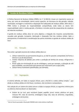 Diretrizes de Sustentabilidade para as empresas de alimentação



3. Gestão de Resíduos Sólidos


A Política Nacional de Resíduos Sólidos (PNRS), lei n° 12.305/10, trouxe um importante avanço ao
tema, por meio da consolidação, dentre outros aspectos, da hierarquia da não geração, redução,
reutilização, reciclagem e tratamento e disposição final adequados de resíduos sólidos. Além disso, a
PNRS institui o princípio da responsabilidade compartilhada, onde todos os atores tem
responsabilidade sobre o resíduo gerado, e fortalece a inclusão social das cooperativas de catadores
de materiais recicláveis.

A gestão de resíduos sólidos deve ter como objetivo a mitigação dos impactos socioambientais
causados pela geração, transporte, destinação e disposição final dos resíduos sólidos. Após o
planejamento é fundamental a sensibilização das partes envolvidas na gestão de resíduos sólidos do
local.



               3.1.     Geração

Para evitar a geração excessiva de resíduos sólidos deve-se:

      •    Utilizar material de uso permanente (louça) ou, se não for possível, compostável, de forma a
           diminuir o uso de descartáveis;
      •    Instalar máquinas de bebidas para evitar a produção de latinhas de cerveja, refrigerante e
           sucos;
      •    Prever ações de minimização de uso de embalagens, como por exemplo, a utilização de refil
           para as bebidas, com descontos para pessoas que retornarem com o copo (refil);
      •    Utilizar menus reutilizáveis (plastificados, por exemplo).



               3.2.     Segregação


O sistema definido, em todos os espaços oficiais, para a Rio+20 é a coleta seletiva simples 7, que
divide os resíduos sólidos em três fluxos: recicláveis, não recicláveis e compostáveis.

Para adoção de um sistema de coleta comum a todos os espaços oficiais, os seguintes critérios para
os coletores (lixeiras) devem ser observados:

      • Coletor de cor azul: para recicláveis (papel, papelão, jornal, revista, plásticos em geral,
        inclusive PET, latas de alumínio, embalagens longa vida, latas de alimentos, engradados,
        embalagens de biscoito);

7
    Está em fase de aprovação a Resolução CONEMA sobre coleta seletiva simplificada.
                                                                                                    41
 