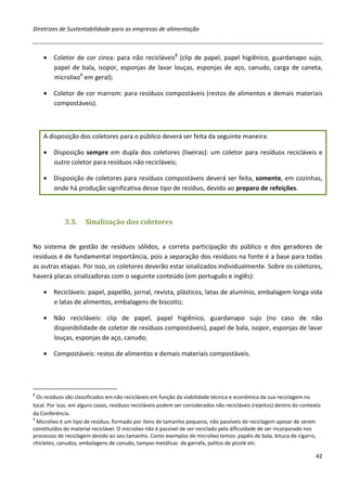 Diretrizes de Sustentabilidade para as empresas de alimentação



    • Coletor de cor cinza: para não recicláveis8 (clip de papel, papel higiênico, guardanapo sujo,
      papel de bala, isopor, esponjas de lavar louças, esponjas de aço, canudo, carga de caneta,
      microlixo9 em geral);

    • Coletor de cor marrom: para resíduos compostáveis (restos de alimentos e demais materiais
      compostáveis).



    A disposição dos coletores para o público deverá ser feita da seguinte maneira:

    • Disposição sempre em dupla dos coletores (lixeiras): um coletor para resíduos recicláveis e
      outro coletor para resíduos não recicláveis;

    • Disposição de coletores para resíduos compostáveis deverá ser feita, somente, em cozinhas,
      onde há produção significativa desse tipo de resíduo, devido ao preparo de refeições.



             3.3.     Sinalização dos coletores


No sistema de gestão de resíduos sólidos, a correta participação do público e dos geradores de
resíduos é de fundamental importância, pois a separação dos resíduos na fonte é a base para todas
as outras etapas. Por isso, os coletores deverão estar sinalizados individualmente. Sobre os coletores,
haverá placas sinalizadoras com o seguinte conteúdo (em português e inglês):

    • Recicláveis: papel, papelão, jornal, revista, plásticos, latas de alumínio, embalagem longa vida
      e latas de alimentos, embalagens de biscoito;

    • Não recicláveis: clip de papel, papel higiênico, guardanapo sujo (no caso de não
      disponibilidade de coletor de resíduos compostáveis), papel de bala, isopor, esponjas de lavar
      louças, esponjas de aço, canudo;

    • Compostáveis: restos de alimentos e demais materiais compostáveis.




8
  Os resíduos são classificados em não recicláveis em função da viabilidade técnica e econômica da sua reciclagem no
local. Por isso, em alguns casos, resíduos recicláveis podem ser considerados não recicláveis (rejeitos) dentro do contexto
da Conferência.
9
  Microlixo é um tipo de resíduo, formado por itens de tamanho pequeno, não passíveis de reciclagem apesar de serem
constituídos de material reciclável. O microlixo não é passível de ser reciclado pela dificuldade de ser incorporado nos
processos de reciclagem devido ao seu tamanho. Como exemplos de microlixo temos: papéis de bala, bituca de cigarro,
chicletes, canudos, embalagens de canudo, tampas metálicas de garrafa, palitos de picolé etc.

                                                                                                                         42
 
