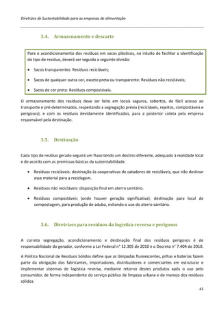 Diretrizes de Sustentabilidade para as empresas de alimentação



           3.4.    Armazenamento e descarte


   Para o acondicionamento dos resíduos em sacos plásticos, no intuito de facilitar a identificação
   do tipo de resíduo, deverá ser seguida a seguinte divisão:

   • Sacos transparentes: Resíduos recicláveis;

   • Sacos de qualquer outra cor, exceto preta ou transparente: Resíduos não recicláveis;

   • Sacos de cor preta: Resíduos compostáveis.

O armazenamento dos resíduos deve ser feito em locais seguros, cobertos, de fácil acesso ao
transporte e pré-determinados, respeitando a segregação prévia (recicláveis, rejeitos, compostáveis e
perigosos), e com os resíduos devidamente identificados, para a posterior coleta pela empresa
responsável pela destinação.



           3.5.    Destinação


Cada tipo de resíduo gerado seguirá um fluxo tendo um destino diferente, adequado à realidade local
e de acordo com as premissas básicas da sustentabilidade.

   • Resíduos recicláveis: destinação às cooperativas de catadores de recicláveis, que irão destinar
     esse material para a reciclagem.

   • Resíduos não recicláveis: disposição final em aterro sanitário.

   • Resíduos compostáveis (onde houver geração significativa): destinação para local de
     compostagem, para produção de adubo, evitando o uso do aterro sanitário.



           3.6.    Diretrizes para resíduos da logística reversa e perigosos


A correta segregação, acondicionamento e destinação final dos resíduos perigosos é de
responsabilidade do gerador, conforme a Lei Federal n° 12.305 de 2010 e o Decreto n° 7.404 de 2010.

A Política Nacional de Resíduos Sólidos define que as lâmpadas fluorescentes, pilhas e baterias fazem
parte da obrigação dos fabricantes, importadores, distribuidores e comerciantes em estruturar e
implementar sistemas de logística reversa, mediante retorno destes produtos após o uso pelo
consumidor, de forma independente do serviço público de limpeza urbana e de manejo dos resíduos
sólidos.
                                                                                                  43
 