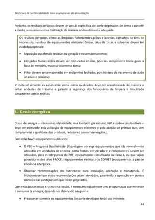 Diretrizes de Sustentabilidade para as empresas de alimentação



Portanto, os resíduos perigosos devem ter gestão específica por parte do gerador, de forma a garantir
a coleta, armazenamento e destinação de maneira ambientalmente adequada.

   Os resíduos perigosos, como as lâmpadas fluorescentes, pilhas e baterias, cartuchos de tinta de
   impressora, resíduos de equipamentos eletroeletrônicos, latas de tintas e solventes devem ter
   cuidados especiais:

   • Separação dos demais resíduos na geração e no armazenamento;

   • Lâmpadas fluorescentes devem ser destacadas inteiras, pois seu rompimento libera gases a
     base de mercúrio, material altamente tóxico;

   • Pilhas devem ser armazenadas em recipientes fechados, pois há risco de vazamento de ácido
     altamente corrosivo.

O material cortante ou penetrante, como vidros quebrados, deve ser acondicionado de maneira a
evitar acidentes de trabalho e garantir a segurança dos funcionários de limpeza e descartado
juntamente com os rejeitos.




4. Gestão energética


O uso de energia – não apenas eletricidade, mas também gás natural, GLP e outros combustíveis –
deve ser otimizado pela utilização de equipamentos eficientes e pela adoção de práticas que, sem
comprometer a qualidade dos produtos, reduzam o consumo energético.

Com relação aos equipamentos utilizados:

   • O PBE – Programa Brasileiro de Etiquetagem abrange equipamentos que são normalmente
     utilizados em atividades de catering, como fogões, refrigeradores e congeladores. Devem ser
     utilizados, para os integrantes do PBE, equipamentos classificados na faixa A, ou que sejam
     possuidores dos selos PROCEL (equipamentos elétricos) ou CONPET (equipamentos a gás) de
     eficiência energética.

   • Observar recomendações dos fabricantes para instalação, operação e manutenção. É
     indispensável que estas recomendações sejam atendidas, garantindo a operação em pontos
     ótimos e nas condições em que foram projetados.

Com relação a práticas e rotinas na cocção, é necessário estabelecer uma programação que minimize
o consumo de energia, devendo ser observado o seguinte:

   • Preaquecer somente os equipamentos (ou parte deles) que terão uso iminente.
                                                                                                  44
 