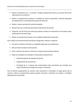 Diretrizes de Sustentabilidade para as empresas de alimentação



   • Reduzir a temperatura ou – se possível – desligar equipamentos após uso, quando não houver
     expectativa de uso próximo.

   • Utilizar os equipamentos próximos à condição de máxima capacidade, incluindo adequação
     do equipamento à necessidade de preparo de alimentos.

   • Manter, sempre que possível, panelas tampadas.

   • Não permitir que a chama do queimador atinja laterais de panelas.

   • Programar uso de fornos de modo que produtos assados em temperaturas mais baixas sejam
     preparados em primeiro lugar.

   • Manter os equipamentos limpos e em condições adequadas de operação.

Com relação ao armazenamento de produtos refrigerados, observar o seguinte:

   • Armazenar produtos resfriados ou congelados logo após seu recebimento.

   • Não armazenar produtos ainda quentes.

   • Evitar a abertura de portas e minimizar o tempo que permaneçam abertas.

   • Observar condições da instalação e manutenção, especialmente:

           o Estado das gaxetas de vedação das portas;

           o Congelamento de serpentinas;

           o Circulação de ar e limpeza dos condensadores (não permitindo, por exemplo, que
             sejam utilizados para secagem de roupas e utensílios).

Para os demais equipamentos da cozinha, como exaustores e iluminação, as regras gerais são as
mesmas: utilizar os equipamentos apenas quando necessário, mantendo sua limpeza e condições
adequadas de manutenção.




                                                                                            45
 
