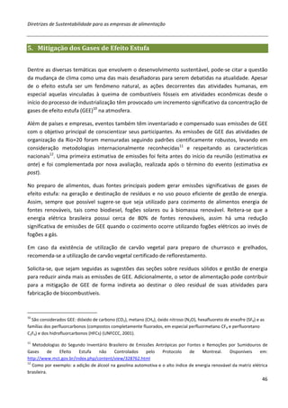 Diretrizes de Sustentabilidade para as empresas de alimentação



5. Mitigação dos Gases de Efeito Estufa


Dentre as diversas temáticas que envolvem o desenvolvimento sustentável, pode-se citar a questão
da mudança de clima como uma das mais desafiadoras para serem debatidas na atualidade. Apesar
de o efeito estufa ser um fenômeno natural, as ações decorrentes das atividades humanas, em
especial aquelas vinculadas à queima de combustíveis fósseis em atividades econômicas desde o
início do processo de industrialização têm provocado um incremento significativo da concentração de
gases de efeito estufa (GEE)10 na atmosfera.

Além de países e empresas, eventos também têm inventariado e compensado suas emissões de GEE
com o objetivo principal de conscientizar seus participantes. As emissões de GEE das atividades de
organização da Rio+20 foram mensuradas seguindo padrões cientificamente robustos, levando em
consideração metodologias internacionalmente reconhecidas11 e respeitando as características
nacionais12. Uma primeira estimativa de emissões foi feita antes do início da reunião (estimativa ex
ante) e foi complementada por nova avaliação, realizada após o término do evento (estimativa ex
post).

No preparo de alimentos, duas fontes principais podem gerar emissões significativas de gases de
efeito estufa: na geração e destinação de resíduos e no uso pouco eficiente de gestão de energia.
Assim, sempre que possível sugere-se que seja utilizado para cozimento de alimentos energia de
fontes renováveis, tais como biodiesel, fogões solares ou à biomassa renovável. Reitera-se que a
energia elétrica brasileira possui cerca de 80% de fontes renováveis, assim há uma redução
significativa de emissões de GEE quando o cozimento ocorre utilizando fogões elétricos ao invés de
fogões a gás.

Em caso da existência de utilização de carvão vegetal para preparo de churrasco e grelhados,
recomenda-se a utilização de carvão vegetal certificado de reflorestamento.

Solicita-se, que sejam seguidas as sugestões das seções sobre resíduos sólidos e gestão de energia
para reduzir ainda mais as emissões de GEE. Adicionalmente, o setor de alimentação pode contribuir
para a mitigação de GEE de forma indireta ao destinar o óleo residual de suas atividades para
fabricação de biocombustíveis.



10
  São considerados GEE: dióxido de carbono (CO2), metano (CH4), óxido nitroso (N2O), hexafluoreto de enxofre (SF6) e as
famílias dos perfluorcarbonos (compostos completamente fluorados, em especial perfluormetano CF4 e perfluoretano
C2F6) e dos hidrofluorcarbonos (HFCs) (UNFCCC, 2001).
11
   Metodologias do Segundo Inventário Brasileiro de Emissões Antrópicas por Fontes e Remoções por Sumidouros de
Gases       de Efeito   Estufa    não    Controlados     pelo    Protocolo     de    Montreal.    Disponíveis     em:
http://www.mct.gov.br/index.php/content/view/328762.html
12
   Como por exemplo: a adição de álcool na gasolina automotiva e o alto índice de energia renovável da matriz elétrica
brasileira.
                                                                                                                     46
 