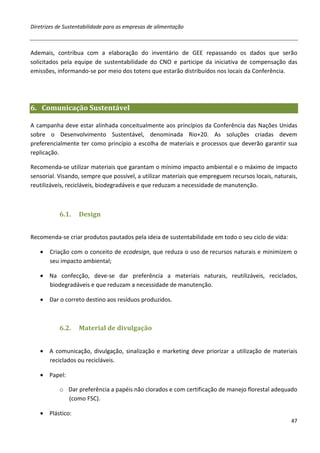Diretrizes de Sustentabilidade para as empresas de alimentação



Ademais, contribua com a elaboração do inventário de GEE repassando os dados que serão
solicitados pela equipe de sustentabilidade do CNO e participe da iniciativa de compensação das
emissões, informando-se por meio dos totens que estarão distribuídos nos locais da Conferência.




6. Comunicação Sustentável

A campanha deve estar alinhada conceitualmente aos princípios da Conferência das Nações Unidas
sobre o Desenvolvimento Sustentável, denominada Rio+20. As soluções criadas devem
preferencialmente ter como princípio a escolha de materiais e processos que deverão garantir sua
replicação.

Recomenda-se utilizar materiais que garantam o mínimo impacto ambiental e o máximo de impacto
sensorial. Visando, sempre que possível, a utilizar materiais que empreguem recursos locais, naturais,
reutilizáveis, recicláveis, biodegradáveis e que reduzam a necessidade de manutenção.



           6.1.    Design


Recomenda-se criar produtos pautados pela ideia de sustentabilidade em todo o seu ciclo de vida:

   •   Criação com o conceito de ecodesign, que reduza o uso de recursos naturais e minimizem o
       seu impacto ambiental;

   • Na confecção, deve-se dar preferência a materiais naturais, reutilizáveis, reciclados,
     biodegradáveis e que reduzam a necessidade de manutenção.

   • Dar o correto destino aos resíduos produzidos.



           6.2.    Material de divulgação


   • A comunicação, divulgação, sinalização e marketing deve priorizar a utilização de materiais
     reciclados ou recicláveis.

   • Papel:

           o Dar preferência a papéis não clorados e com certificação de manejo florestal adequado
             (como FSC).

   • Plástico:
                                                                                                   47
 