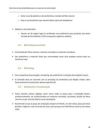 Diretrizes de Sustentabilidade para as empresas de alimentação



           o Evitar o uso de plásticos e dar preferência a tecidos de fibra natural.

           o Caso o uso do plástico seja imprescindível, optar por bioplásticos.



   • Madeira e seus derivados:

           o   Devem ser de origem legal ou certificada; com preferência para produtos com baixa
               emissão de formaldeído e COVs (compostos orgânicos voláteis).



           6.3.    Material promocional


   • Constituído por fibras naturais, materiais reciclados ou materiais recicláveis.

   • Dar preferência a materiais feitos por comunidades locais e/ou projetos sociais locais ou
     Comércio Justo.



           6.4.    Marketing


   • Para campanhas de promoção e marketing, dar preferência à utilização de projeções visuais;

   • O conteúdo deve ser coerente com os princípios da Conferência das Nações Unidas sobre
     Desenvolvimento Sustentável, denominada Rio+20.

           6.5.    Sinalização e Comunicação


   • Faixas, banners, placas, displays, assim como, todas as peças para a sinalização devem,
     preferencialmente, ser confeccionadas em materiais reciclados, recicláveis, tecidos de fibras
     naturais ou por meio de efeitos visuais (projeções).

   • Recomenda-se que as peças de sinalização estejam em Braille, em alto relevo, possuam letras
     grandes e legíveis e com contraste de cores, para pessoas com deficiência visual ou com baixa
     visão.




                                                                                               48
 