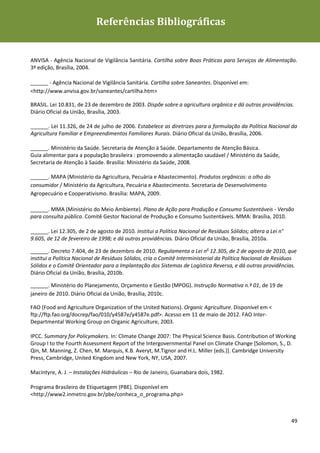 Referências Bibliográficas
Diretrizes de Sustentabilidade para as empresas de alimentação




ANVISA - Agência Nacional de Vigilância Sanitária. Cartilha sobre Boas Práticas para Serviços de Alimentação.
3ª edição, Brasília, 2004.

______ - Agência Nacional de Vigilância Sanitária. Cartilha sobre Saneantes. Disponível em:
<http://www.anvisa.gov.br/saneantes/cartilha.htm>

BRASIL. Lei 10.831, de 23 de dezembro de 2003. Dispõe sobre a agricultura orgânica e dá outras providências.
Diário Oficial da União, Brasília, 2003.

______. Lei 11.326, de 24 de julho de 2006. Estabelece as diretrizes para a formulação da Política Nacional da
Agricultura Familiar e Empreendimentos Familiares Rurais. Diário Oficial da União, Brasília, 2006.

______. Ministério da Saúde. Secretaria de Atenção à Saúde. Departamento de Atenção Básica.
Guia alimentar para a população brasileira : promovendo a alimentação saudável / Ministério da Saúde,
Secretaria de Atenção à Saúde. Brasília: Ministério da Saúde, 2008.

______. MAPA (Ministério da Agricultura, Pecuária e Abastecimento). Produtos orgânicos: o olho do
consumidor / Ministério da Agricultura, Pecuária e Abastecimento. Secretaria de Desenvolvimento
Agropecuário e Cooperativismo. Brasília: MAPA, 2009.

______. MMA (Ministério do Meio Ambiente). Plano de Ação para Produção e Consumo Sustentáveis - Versão
para consulta pública. Comitê Gestor Nacional de Produção e Consumo Sustentáveis. MMA: Brasília, 2010.

______. Lei 12.305, de 2 de agosto de 2010. Institui a Política Nacional de Resíduos Sólidos; altera a Lei n°
9.605, de 12 de fevereiro de 1998; e dá outras providências. Diário Oficial da União, Brasília, 2010a.

______. Decreto 7.404, de 23 de dezembro de 2010. Regulamenta a Lei no 12.305, de 2 de agosto de 2010, que
institui a Política Nacional de Resíduos Sólidos, cria o Comitê Interministerial da Política Nacional de Resíduos
Sólidos e o Comitê Orientador para a Implantação dos Sistemas de Logística Reversa, e dá outras providências.
Diário Oficial da União, Brasília, 2010b.

______. Ministério do Planejamento, Orçamento e Gestão (MPOG). Instrução Normativa n.º 01, de 19 de
janeiro de 2010. Diário Oficial da União, Brasília, 2010c.

FAO (Food and Agriculture Organization of the United Nations). Organic Agriculture. Disponível em <
ftp://ftp.fao.org/docrep/fao/010/y4587e/y4587e.pdf>. Acesso em 11 de maio de 2012. FAO Inter-
Departmental Working Group on Organic Agriculture, 2003.

IPCC. Summary for Policymakers. In: Climate Change 2007: The Physical Science Basis. Contribution of Working
Group I to the Fourth Assessment Report of the Intergovernmental Panel on Climate Change [Solomon, S., D.
Qin, M. Manning, Z. Chen, M. Marquis, K.B. Averyt, M.Tignor and H.L. Miller (eds.)]. Cambridge University
Press, Cambridge, United Kingdom and New York, NY, USA, 2007.

Macintyre, A. J. – Instalações Hidráulicas – Rio de Janeiro, Guanabara dois, 1982.

Programa Brasileiro de Etiquetagem (PBE). Disponível em
<http://www2.inmetro.gov.br/pbe/conheca_o_programa.php>



                                                                                                                49
 