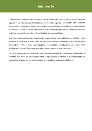 Guia de Boas Práticas de Sustentabilidade para Gestão e
Operação em Meios de Hospedagem
                                         Introdução



Este documento apresenta boas práticas ou práticas sustentáveis, que são formas de operacionalizar
a gestão de aspectos de sustentabilidade que são definidos, segundo a norma ABNT NBR 15401:2006
de meios de hospedagem - sistema de gestão de sustentabilidade, como elemento das atividades,
produtos ou serviços de um empreendimento que possa ter relação com os âmbitos sociocultural,
ambiental e econômico, ou seja, as dimensões base da sustentabilidade.

As práticas recomendadas neste guia abordam os aspectos de sustentabilidade nos âmbitos – social,
ambiental e construtivo – assim como nos hábitos de consumo de energia e água, de geração e
destinação de resíduos sólidos e de mitigação e neutralização de emissões de Gases de Efeito Estufa
(GEE) geradas tanto ao longo das atividades do evento, quanto ao longo do tempo.

Por fim, o objetivo deste documento é indicar, orientar e sensibilizar os stakeholders relacionados às
atividades dos meios de hospedagem sobre as boas práticas e normas de sustentabilidade que
potencialmente poderiam ser implementadas na recepção de participantes da Rio+20.




                                                                                                   52
 