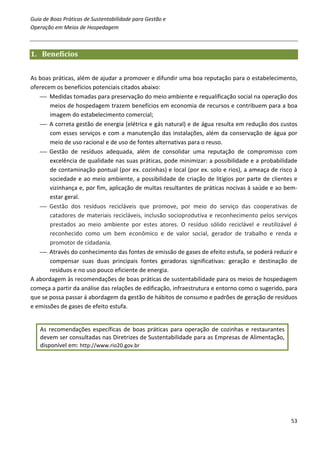 Guia de Boas Práticas de Sustentabilidade para Gestão e
Operação em Meios de Hospedagem



1. Benefícios


As boas práticas, além de ajudar a promover e difundir uma boa reputação para o estabelecimento,
oferecem os benefícios potenciais citados abaixo:
    Medidas tomadas para preservação do meio ambiente e requalificação social na operação dos
       meios de hospedagem trazem benefícios em economia de recursos e contribuem para a boa
       imagem do estabelecimento comercial;
    A correta gestão de energia (elétrica e gás natural) e de água resulta em redução dos custos
       com esses serviços e com a manutenção das instalações, além da conservação de água por
       meio de uso racional e de uso de fontes alternativas para o reuso.
    Gestão de resíduos adequada, além de consolidar uma reputação de compromisso com
       excelência de qualidade nas suas práticas, pode minimizar: a possibilidade e a probabilidade
       de contaminação pontual (por ex. cozinhas) e local (por ex. solo e rios), a ameaça de risco à
       sociedade e ao meio ambiente, a possibilidade de criação de litígios por parte de clientes e
       vizinhança e, por fim, aplicação de multas resultantes de práticas nocivas à saúde e ao bem-
       estar geral.
    Gestão dos resíduos recicláveis que promove, por meio do serviço das cooperativas de
       catadores de materiais recicláveis, inclusão socioprodutiva e reconhecimento pelos serviços
       prestados ao meio ambiente por estes atores. O resíduo sólido reciclável e reutilizável é
       reconhecido como um bem econômico e de valor social, gerador de trabalho e renda e
       promotor de cidadania.
    Através do conhecimento das fontes de emissão de gases de efeito estufa, se poderá reduzir e
       compensar suas duas principais fontes geradoras significativas: geração e destinação de
       resíduos e no uso pouco eficiente de energia.
A abordagem às recomendações de boas práticas de sustentabilidade para os meios de hospedagem
começa a partir da análise das relações de edificação, infraestrutura e entorno como o sugerido, para
que se possa passar á abordagem da gestão de hábitos de consumo e padrões de geração de resíduos
e emissões de gases de efeito estufa.


   As recomendações específicas de boas práticas para operação de cozinhas e restaurantes
   devem ser consultadas nas Diretrizes de Sustentabilidade para as Empresas de Alimentação,
   disponível em: http://www.rio20.gov.br




                                                                                                  53
 