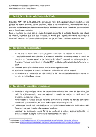 Guia de Boas Práticas de Sustentabilidade para Gestão e
Operação em Meios de Hospedagem



2. Definição da Política de Sustentabilidade

Segundo a ABNT NBR 15401:2006, antes de tudo, os meios de hospedagem devem estabelecer uma
política de sustentabilidade, definir objetivos, metas e responsabilidades, documentando todo o
processo. Devem também estabelecer parâmetros de verificação e ações corretivas, possibilitando a
gestão da política estabelecida.
Deve-se manter a coerência com o estudo de impacto ambiental já realizado. Caso não haja estudo
de impacto, sugere-se que este seja realizado, de forma que a operação do hotel estabeleça as
medidas corretivas e disponibilize os meios para a mitigação dos riscos ambientais identificados.



3. Requisitos Socioambientais

       Promover o uso de artesanatos locais/regionais na ambientação e decoração dos espaços.
       O empreendimento deve prevenir e manter os hóspedes informados sobre os canais de
        denuncia do “turismo sexual” e da “prostituição infantil”, seguindo as recomendações do
        Programa Turismo Sustentável e Infância (TSI)1, instituído pelo Ministério do Turismo em
        2004.
       Fomentar a visitação e conhecimento da cultura local pelo visitante.
       Sensibilizar o hóspede a respeito das questões ambientais pertinente ao local.
       Recomenda-se a contratação de mão obra local para as atividades do estabelecimento no
        período de realização do evento.




4. Requisitos Urbanísticos e Logísticos

       Promover a requalificação urbana em seu entorno imediato, bem como em seu bairro, por
        meio de ações pontuais, como por exemplo, a adoção de praças, ou participando de
        programas sociais mais amplos.
       Refletir sobre os fluxos e acessos de forma a minimizar o impacto no trânsito, bem como,
        incentivar o aproveitamento das redes de transporte público disponíveis.
       Disponibilizar bicicletários, juntamente com outras estruturas para facilitar o uso de bicicleta,
        fornecer o mapa de ciclovias e locadores de bicicletas.
       Incentivar as caminhadas como forma de conhecer a cidade, preferencialmente, em
        consonância com o projeto da Prefeitura “Conhecendo o Rio a Pé”2.

1
    Disponível em: http://www.turismo.gov.br/turismo/programas_acoes/programa_sustentavel_infancia/
2
    Disponível em: http://roteirosgeorio.wordpress.com/nossos-roteiros/reconhecendo-o-centro-do-rio-a-pe/

                                                                                                            54
 