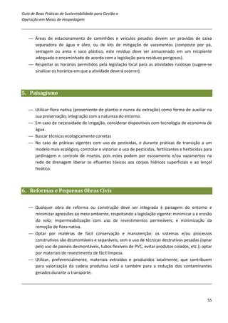 Guia de Boas Práticas de Sustentabilidade para Gestão e
Operação em Meios de Hospedagem



    Áreas de estacionamento de caminhões e veículos pesados devem ser providas de caixa
     separadora de água e óleo, ou de kits de mitigação de vazamentos (composto por pá,
     serragem ou areia e saco plástico, este resíduo deve ser armazenado em um recipiente
     adequado e encaminhado de acordo com a legislação para resíduos perigosos).
    Respeitar os horários permitidos pela legislação local para as atividades ruidosas (sugere-se
     sinalizar os horários em que a atividade deverá ocorrer).



5. Paisagismo


    Utilizar flora nativa (proveniente de plantio e nunca da extração) como forma de auxiliar na
     sua preservação; integração com a natureza do entorno.
    Em caso de necessidade de irrigação, considerar dispositivos com tecnologia de economia de
     água.
    Buscar técnicas ecologicamente corretas
    No caso de práticas vigentes com uso de pesticidas, e durante práticas de transição a um
     modelo mais ecológico, controlar e vistoriar o uso de pesticidas, fertilizantes e herbicidas para
     jardinagem e controle de insetos, pois estes podem por escoamento e/ou vazamentos na
     rede de drenagem liberar os efluentes tóxicos aos corpos hídricos superficiais e ao lençol
     freático.



6. Reformas e Pequenas Obras Civis


    Qualquer obra de reforma ou construção deve ser integrada à paisagem do entorno e
     minimizar agressões ao meio ambiente, respeitando a legislação vigente: minimizar a e erosão
     do solo; impermeabilização com uso de revestimentos permeáveis; e minimização da
     remoção de flora nativa.
    Optar por matérias de fácil conservação e manutenção: os sistemas e/ou processos
     construtivos são desmontáveis e separáveis, sem o uso de técnicas destrutivas pesadas (optar
     pelo uso de painéis desmontáveis, tubos flexíveis de PVC, evitar produtos colados, etc.); optar
     por materiais de revestimento de fácil limpeza.
    Utilizar, preferencialmente, materiais extraídos e produzidos localmente, que contribuem
     para valorização da cadeia produtiva local e também para a redução dos contaminantes
     gerados durante o transporte.




                                                                                                   55
 