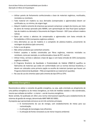 Guia de Boas Práticas de Sustentabilidade para Gestão e
Operação em Meios de Hospedagem



    Utilizar painéis de fechamento confeccionados a base de materiais orgânicos, reutilizados,
     reciclados ou recicláveis.
    Todo material em madeira ou seus derivados (compensados e aglomerados) devem ser
     certificados ou, no mínimo, de origem legal.
    Adquirir madeira somente de empresas que possam comprovar a origem da mesma, por meio
     de plano de manejo aprovado pelo IBAMA, com apresentação de nota fiscal (para qualquer
     tipo de madeira ou derivado) e Documento de Origem Florestal – DOF (caso utilizem madeira
     nativa).
    Optar por resinas e adesivos de compensados e aglomerados com baixa emissão de
     formaldeídos e COVs (compostos orgânicos voláteis).
    Uma alternativa ao uso de madeira é o compósito de plástico-madeira, proveniente da
     reciclagem de plásticos (pós-consumo).
    Evitar o uso de gesso.
    Não utilizar produtos que contenham amianto.
    Preferir carpetes e tecidos constituídos por fibras orgânicas, materiais reciclados ou
     recicláveis, como por exemplo, os confeccionados a base de PET, sisal etc.
    Utilizar tintas, vernizes e adesivos a base de água e com baixa emissão de COVs (compostos
     orgânicos voláteis).
    O Programa Brasileiro da Qualidade e Produtividade do Habitat (PBQP-H) qualifica os
     fabricantes de materiais que estão em conformidade com as normas técnicas brasileiras, e
     devem ser colocados como primeira opção na escolha de materiais (sempre que houver um
     Programa Setorial da Qualidade – PSQ correspondente ao material em questão).
    No caso do uso de cimentos optar pelo cimento do tipo CPIII ou CPIV.



7. Gestão Energética

Recomenda-se adotar o conceito de gestão energética, ou seja, ação orientada ao atingimento de
uma política energética ou de metas energéticas, ao invés de medidas isoladas e não coordenadas,
mesmo que voltadas ao melhor – e menor – uso de insumos energéticos.
Neste sentido, foi publicada em 2011 uma norma internacional específica para estabelecimento de
sistemas de gestão de energia, denominada ABNT NBR ISO 50001.
A proposta aqui apresentada estrutura-se em três vertentes principais:
            O monitoramento do uso de energia, com estabelecimento de metas para sua
              racionalização;
            A utilização de tecnologias mais eficientes;
            A utilização de fontes renováveis ou de menor impacto ambiental.



                                                                                             56
 