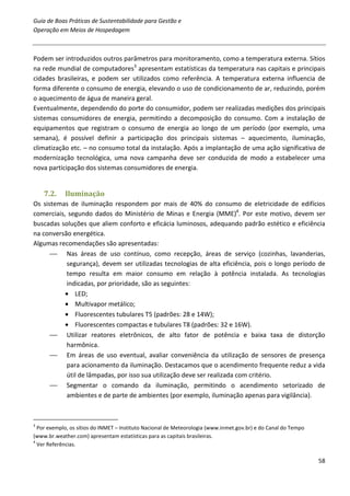 Guia de Boas Práticas de Sustentabilidade para Gestão e
Operação em Meios de Hospedagem



Podem ser introduzidos outros parâmetros para monitoramento, como a temperatura externa. Sítios
na rede mundial de computadores3 apresentam estatísticas da temperatura nas capitais e principais
cidades brasileiras, e podem ser utilizados como referência. A temperatura externa influencia de
forma diferente o consumo de energia, elevando o uso de condicionamento de ar, reduzindo, porém
o aquecimento de água de maneira geral.
Eventualmente, dependendo do porte do consumidor, podem ser realizadas medições dos principais
sistemas consumidores de energia, permitindo a decomposição do consumo. Com a instalação de
equipamentos que registram o consumo de energia ao longo de um período (por exemplo, uma
semana), é possível definir a participação dos principais sistemas – aquecimento, iluminação,
climatização etc. – no consumo total da instalação. Após a implantação de uma ação significativa de
modernização tecnológica, uma nova campanha deve ser conduzida de modo a estabelecer uma
nova participação dos sistemas consumidores de energia.


    7.2.    Iluminação
Os sistemas de iluminação respondem por mais de 40% do consumo de eletricidade de edifícios
comerciais, segundo dados do Ministério de Minas e Energia (MME)4. Por este motivo, devem ser
buscadas soluções que aliem conforto e eficácia luminosos, adequando padrão estético e eficiência
na conversão energética.
Algumas recomendações são apresentadas:
       Nas áreas de uso contínuo, como recepção, áreas de serviço (cozinhas, lavanderias,
           segurança), devem ser utilizadas tecnologias de alta eficiência, pois o longo período de
           tempo resulta em maior consumo em relação à potência instalada. As tecnologias
           indicadas, por prioridade, são as seguintes:
           • LED;
           • Multivapor metálico;
           • Fluorescentes tubulares T5 (padrões: 28 e 14W);
           • Fluorescentes compactas e tubulares T8 (padrões: 32 e 16W).
       Utilizar reatores eletrônicos, de alto fator de potência e baixa taxa de distorção
           harmônica.
       Em áreas de uso eventual, avaliar conveniência da utilização de sensores de presença
           para acionamento da iluminação. Destacamos que o acendimento frequente reduz a vida
           útil de lâmpadas, por isso sua utilização deve ser realizada com critério.
       Segmentar o comando da iluminação, permitindo o acendimento setorizado de
           ambientes e de parte de ambientes (por exemplo, iluminação apenas para vigilância).



3
  Por exemplo, os sítios do INMET – Instituto Nacional de Meteorologia (www.inmet.gov.br) e do Canal do Tempo
(www.br.weather.com) apresentam estatísticas para as capitais brasileiras.
4
  Ver Referências.

                                                                                                                58
 