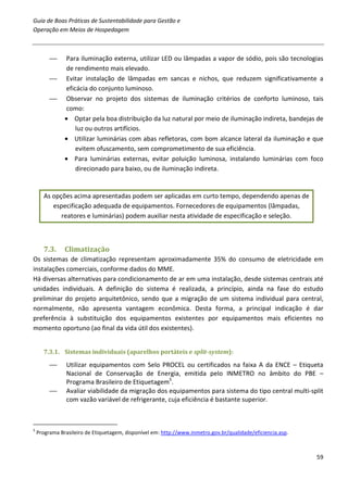 Guia de Boas Práticas de Sustentabilidade para Gestão e
Operação em Meios de Hospedagem



              Para iluminação externa, utilizar LED ou lâmpadas a vapor de sódio, pois são tecnologias
               de rendimento mais elevado.
              Evitar instalação de lâmpadas em sancas e nichos, que reduzem significativamente a
               eficácia do conjunto luminoso.
              Observar no projeto dos sistemas de iluminação critérios de conforto luminoso, tais
               como:
               • Optar pela boa distribuição da luz natural por meio de iluminação indireta, bandejas de
                   luz ou outros artifícios.
               • Utilizar luminárias com abas refletoras, com bom alcance lateral da iluminação e que
                   evitem ofuscamento, sem comprometimento de sua eficiência.
               • Para luminárias externas, evitar poluição luminosa, instalando luminárias com foco
                   direcionado para baixo, ou de iluminação indireta.


      As opções acima apresentadas podem ser aplicadas em curto tempo, dependendo apenas de
         especificação adequada de equipamentos. Fornecedores de equipamentos (lâmpadas,
            reatores e luminárias) podem auxiliar nesta atividade de especificação e seleção.



      7.3.     Climatização
Os sistemas de climatização representam aproximadamente 35% do consumo de eletricidade em
instalações comerciais, conforme dados do MME.
Há diversas alternativas para condicionamento de ar em uma instalação, desde sistemas centrais até
unidades individuais. A definição do sistema é realizada, a princípio, ainda na fase do estudo
preliminar do projeto arquitetônico, sendo que a migração de um sistema individual para central,
normalmente, não apresenta vantagem econômica. Desta forma, a principal indicação é dar
preferência à substituição dos equipamentos existentes por equipamentos mais eficientes no
momento oportuno (ao final da vida útil dos existentes).


      7.3.1. Sistemas individuais (aparelhos portáteis e split-system):

               Utilizar equipamentos com Selo PROCEL ou certificados na faixa A da ENCE – Etiqueta
                Nacional de Conservação de Energia, emitida pelo INMETRO no âmbito do PBE –
                Programa Brasileiro de Etiquetagem5.
               Avaliar viabilidade da migração dos equipamentos para sistema do tipo central multi-split
                com vazão variável de refrigerante, cuja eficiência é bastante superior.



5
    Programa Brasileiro de Etiquetagem, disponível em: http://www.inmetro.gov.br/qualidade/eficiencia.asp.



                                                                                                             59
 