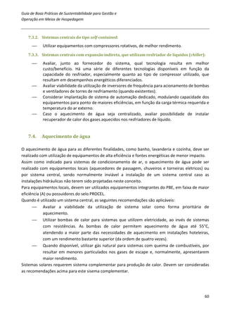 Guia de Boas Práticas de Sustentabilidade para Gestão e
Operação em Meios de Hospedagem



   7.3.2. Sistemas centrais do tipo self-contained:

           Utilizar equipamentos com compressores rotativos, de melhor rendimento.
   7.3.3. Sistemas centrais com expansão indireta, que utilizam resfriador de líquidos (chiller):

           Avaliar, junto ao fornecedor do sistema, qual tecnologia resulta em melhor
            custo/benefício. Há uma série de diferentes tecnologias disponíveis em função da
            capacidade do resfriador, especialmente quanto ao tipo de compressor utilizado, que
            resultam em desempenhos energéticos diferenciados.
           Avaliar viabilidade da utilização de inversores de frequência para acionamento de bombas
            e ventiladores de torres de resfriamento (quando existentes).
           Considerar implantação de sistema de automação dedicado, modulando capacidade dos
            equipamentos para ponto de maiores eficiências, em função da carga térmica requerida e
            temperatura do ar externo.
           Caso o aquecimento de água seja centralizado, avaliar possibilidade de instalar
            recuperador de calor dos gases aquecidos nos resfriadores de líquido.


   7.4.    Aquecimento de água

O aquecimento de água para as diferentes finalidades, como banho, lavanderia e cozinha, deve ser
realizado com utilização de equipamentos de alta eficiência e fontes energéticas de menor impacto.
Assim como indicado para sistemas de condicionamento de ar, o aquecimento de água pode ser
realizado com equipamentos locais (aquecedores de passagem, chuveiros e torneiras elétricos) ou
por sistema central, sendo normalmente inviável a instalação de um sistema central caso as
instalações hidráulicas não terem sido projetadas neste conceito.
Para equipamentos locais, devem ser utilizados equipamentos integrantes do PBE, em faixa de maior
eficiência (A) ou possuidores do selo PROCEL.
Quando é utilizado um sistema central, as seguintes recomendações são aplicáveis:
       Avaliar a viabilidade da utilização de sistema solar como forma prioritária de
             aquecimento.
       Utilizar bombas de calor para sistemas que utilizem eletricidade, ao invés de sistemas
             com resistências. As bombas de calor permitem aquecimento de água até 55°C,
             atendendo a maior parte das necessidades de aquecimento em instalações hoteleiras,
             com um rendimento bastante superior (da ordem de quatro vezes).
       Quando disponível, utilizar gás natural para sistemas com queima de combustíveis, por
             resultar em menores particulados nos gases de escape e, normalmente, apresentarem
             maior rendimento.
Sistemas solares requerem sistema complementar para produção de calor. Devem ser consideradas
as recomendações acima para este sisema complementar.




                                                                                                 60
 
