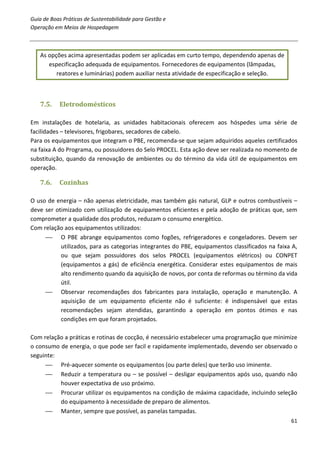 Guia de Boas Práticas de Sustentabilidade para Gestão e
Operação em Meios de Hospedagem



   As opções acima apresentadas podem ser aplicadas em curto tempo, dependendo apenas de
      especificação adequada de equipamentos. Fornecedores de equipamentos (lâmpadas,
         reatores e luminárias) podem auxiliar nesta atividade de especificação e seleção.



   7.5.    Eletrodomésticos

Em instalações de hotelaria, as unidades habitacionais oferecem aos hóspedes uma série de
facilidades – televisores, frigobares, secadores de cabelo.
Para os equipamentos que integram o PBE, recomenda-se que sejam adquiridos aqueles certificados
na faixa A do Programa, ou possuidores do Selo PROCEL. Esta ação deve ser realizada no momento de
substituição, quando da renovação de ambientes ou do término da vida útil de equipamentos em
operação.

   7.6.    Cozinhas

O uso de energia – não apenas eletricidade, mas também gás natural, GLP e outros combustíveis –
deve ser otimizado com utilização de equipamentos eficientes e pela adoção de práticas que, sem
comprometer a qualidade dos produtos, reduzam o consumo energético.
Com relação aos equipamentos utilizados:
      O PBE abrange equipamentos como fogões, refrigeradores e congeladores. Devem ser
           utilizados, para as categorias integrantes do PBE, equipamentos classificados na faixa A,
           ou que sejam possuidores dos selos PROCEL (equipamentos elétricos) ou CONPET
           (equipamentos a gás) de eficiência energética. Considerar estes equipamentos de mais
           alto rendimento quando da aquisição de novos, por conta de reformas ou término da vida
           útil.
      Observar recomendações dos fabricantes para instalação, operação e manutenção. A
           aquisição de um equipamento eficiente não é suficiente: é indispensável que estas
           recomendações sejam atendidas, garantindo a operação em pontos ótimos e nas
           condições em que foram projetados.

Com relação a práticas e rotinas de cocção, é necessário estabelecer uma programação que minimize
o consumo de energia, o que pode ser facil e rapidamente implementado, devendo ser observado o
seguinte:
      Pré-aquecer somente os equipamentos (ou parte deles) que terão uso iminente.
      Reduzir a temperatura ou – se possível – desligar equipamentos após uso, quando não
          houver expectativa de uso próximo.
      Procurar utilizar os equipamentos na condição de máxima capacidade, incluindo seleção
          do equipamento à necessidade de preparo de alimentos.
      Manter, sempre que possível, as panelas tampadas.
                                                                                                 61
 