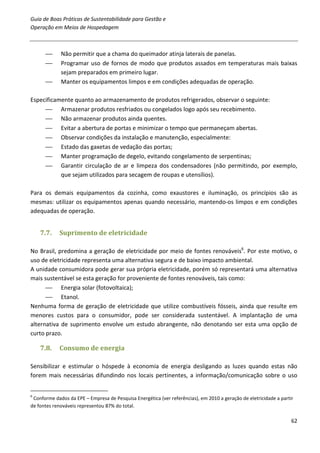 Guia de Boas Práticas de Sustentabilidade para Gestão e
Operação em Meios de Hospedagem



            Não permitir que a chama do queimador atinja laterais de panelas.
            Programar uso de fornos de modo que produtos assados em temperaturas mais baixas
             sejam preparados em primeiro lugar.
            Manter os equipamentos limpos e em condições adequadas de operação.

Especificamente quanto ao armazenamento de produtos refrigerados, observar o seguinte:
      Armazenar produtos resfriados ou congelados logo após seu recebimento.
      Não armazenar produtos ainda quentes.
      Evitar a abertura de portas e minimizar o tempo que permaneçam abertas.
      Observar condições da instalação e manutenção, especialmente:
      Estado das gaxetas de vedação das portas;
      Manter programação de degelo, evitando congelamento de serpentinas;
      Garantir circulação de ar e limpeza dos condensadores (não permitindo, por exemplo,
           que sejam utilizados para secagem de roupas e utensílios).

Para os demais equipamentos da cozinha, como exaustores e iluminação, os princípios são as
mesmas: utilizar os equipamentos apenas quando necessário, mantendo-os limpos e em condições
adequadas de operação.


    7.7.    Suprimento de eletricidade

No Brasil, predomina a geração de eletricidade por meio de fontes renováveis6. Por este motivo, o
uso de eletricidade representa uma alternativa segura e de baixo impacto ambiental.
A unidade consumidora pode gerar sua própria eletricidade, porém só representará uma alternativa
mais sustentável se esta geração for proveniente de fontes renováveis, tais como:
       Energia solar (fotovoltaica);
       Etanol.
Nenhuma forma de geração de eletricidade que utilize combustíveis fósseis, ainda que resulte em
menores custos para o consumidor, pode ser considerada sustentável. A implantação de uma
alternativa de suprimento envolve um estudo abrangente, não denotando ser esta uma opção de
curto prazo.

    7.8.    Consumo de energia

Sensibilizar e estimular o hóspede à economia de energia desligando as luzes quando estas não
forem mais necessárias difundindo nos locais pertinentes, a informação/comunicação sobre o uso


6
 Conforme dados da EPE – Empresa de Pesquisa Energética (ver referências), em 2010 a geração de eletricidade a partir
de fontes renováveis representou 87% do total.

                                                                                                                    62
 