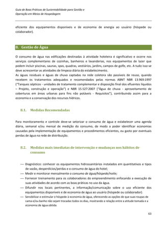 Guia de Boas Práticas de Sustentabilidade para Gestão e
Operação em Meios de Hospedagem



eficiente dos equipamentos disponíveis e de economia de energia ao usuário (hóspede ou
colaborador).



8. Gestão de Água

O consumo de água nas edificações destinadas à atividade hoteleira é significativo e ocorre nos
serviços complementares de cozinhas, banheiros e lavanderias, nos equipamentos de lazer que
podem incluir piscinas, saunas, spas, quadras, vestiários, jardins, campos de golfe, etc. A tudo isso se
deve acrescentar as atividades de limpeza diária do estabelecimento.
As águas residuais e águas de chuva captadas na rede coletora são passíveis de reuso, quando
recebem os tratamentos adequados e recomendados pelas normas ABNT NBR 13.969:1997
(“Tanques sépticos - unidades de tratamento complementar e disposição final dos efluentes líquidos
– Projeto, construção e operação”) e NBR 15.527:2007 (“Água de chuva - aproveitamento de
coberturas em áreas urbanas para fins não potáveis - Requisitos”), contribuindo assim para a
economia e a conservação dos recursos hídricos.


   8.1.    Medidas Recomendadas


Para monitoramento e controle deve-se setorizar o consumo de água e estabelecer uma agenda
diária, semanal e/ou mensal de medição do consumo, de modo a poder identificar economias
causadas pela implementação de equipamentos e procedimentos eficientes, ou gasto por eventuais
perdas de água na rede de distribuição.


   8.2.    Medidas mais imediatas de intervenção e mudanças nos hábitos de
           consumo


    Diagnóstico: conhecer os equipamentos hidrossanitários instalados em quantitativos e tipos
     de vazão, desperdícios/perdas e o consumo de água do hotel;
    Medir e monitorar mensalmente o consumo de água/hóspede/noite;
    Fornecer treinamento para os colaboradores do empreendimento enfocando a execução de
     suas atividades de acordo com as boas práticas no uso da água.
    Difundir nos locais pertinentes, a informação/comunicação sobre o uso eficiente dos
     equipamentos disponíveis e de economia de água ao usuário (hóspede ou colaborador).
    Sensibilizar e estimular o hóspede à economia de água, oferecendo as opções de que suas roupas de
     cama e/ou banho não sejam trocadas todos os dias, mostrando a relação entre a atitude tomada e a
     economia de água obtida.

                                                                                                         63
 