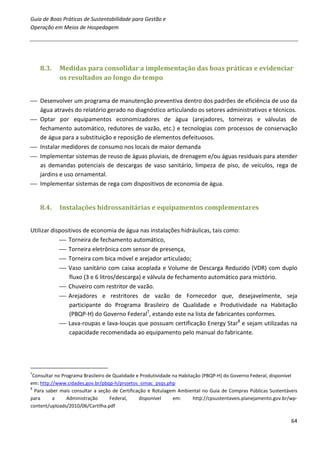 Guia de Boas Práticas de Sustentabilidade para Gestão e
Operação em Meios de Hospedagem




    8.3.    Medidas para consolidar a implementação das boas práticas e evidenciar
            os resultados ao longo do tempo


 Desenvolver um programa de manutenção preventiva dentro dos padrões de eficiência de uso da
  água através do relatório gerado no diagnóstico articulando os setores administrativos e técnicos.
 Optar por equipamentos economizadores de água (arejadores, torneiras e válvulas de
  fechamento automático, redutores de vazão, etc.) e tecnologias com processos de conservação
  de água para a substituição e reposição de elementos defeituosos.
 Instalar medidores de consumo nos locais de maior demanda
 Implementar sistemas de reuso de águas pluviais, de drenagem e/ou águas residuais para atender
  as demandas potenciais de descargas de vaso sanitário, limpeza de piso, de veículos, rega de
  jardins e uso ornamental.
 Implementar sistemas de rega com dispositivos de economia de água.


    8.4.    Instalações hidrossanitárias e equipamentos complementares


Utilizar dispositivos de economia de água nas instalações hidráulicas, tais como:
             Torneira de fechamento automático,
             Torneira eletrônica com sensor de presença,
             Torneira com bica móvel e arejador articulado;
             Vaso sanitário com caixa acoplada e Volume de Descarga Reduzido (VDR) com duplo
                fluxo (3 e 6 litros/descarga) e válvula de fechamento automático para mictório.
             Chuveiro com restritor de vazão.
             Arejadores e restritores de vazão de Fornecedor que, desejavelmente, seja
                participante do Programa Brasileiro de Qualidade e Produtividade na Habitação
                (PBQP-H) do Governo Federal7, estando este na lista de fabricantes conformes.
             Lava-roupas e lava-louças que possuam certificação Energy Star8 e sejam utilizadas na
                capacidade recomendada ao equipamento pelo manual do fabricante.




7
 Consultar no Programa Brasileiro de Qualidade e Produtividade na Habitação (PBQP-H) do Governo Federal, disponível
em: http://www.cidades.gov.br/pbqp-h/projetos_simac_psqs.php
8
  Para saber mais consultar a seção de Certificação e Rotulagem Ambiental no Guia de Compras Públicas Sustentáveis
para      a     Administração      Federal,     disponível     em:      http://cpsustentaveis.planejamento.gov.br/wp-
content/uploads/2010/06/Cartilha.pdf

                                                                                                                  64
 