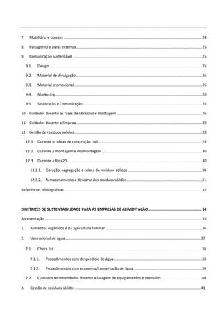 7.      Mobiliário e objetos ...................................................................................................................................... 24

8.      Paisagismo e áreas externas .......................................................................................................................... 25

9.      Comunicação Sustentável ............................................................................................................................. 25

     9.1.      Design .................................................................................................................................................... 25

     9.2.      Material de divulgação .......................................................................................................................... 25

     9.3.      Material promocional ............................................................................................................................ 26

     9.4.      Marketing .............................................................................................................................................. 26

     9.5.      Sinalização e Comunicação .................................................................................................................... 26

10. Cuidados durante as fases de obra civil e montagem ................................................................................... 26

11. Cuidados durante a limpeza .......................................................................................................................... 28

12. Gestão de resíduos sólidos ............................................................................................................................ 28

     12.1. Durante as obras de construção civil..................................................................................................... 28

     12.2. Durante a montagem e desmontagem ................................................................................................. 30

     12.3. Durante a Rio+20 ................................................................................................................................... 30

        12.3.1.       Geração, segregação e coleta de resíduos sólidos ........................................................................30

        12.3.2.       Armazenamento e descarte dos resíduos sólidos .........................................................................31

Referências bibliográficas...................................................................................................................................... 32



DIRETRIZES DE SUSTENTABILIDADE PARA AS EMPRESAS DE ALIMENTAÇÃO................................................ 34

Apresentação.........................................................................................................................................................35

1.      Alimentos orgânicos e da agricultura familiar ..............................................................................................36

2.      Uso racional de água....................................................................................................................................37

     2.1.      Check list................................................................................................................................................38

        2.1.1.        Procedimentos com desperdício de água .....................................................................................38

        2.1.2.        Procedimentos com economia/conservação de água ..................................................................39

     2.2.      Cuidados recomendados durante a lavagem de equipamentos e utensílios .......................................40

3.      Gestão de resíduos sólidos .......................................................................................................................... 41
 