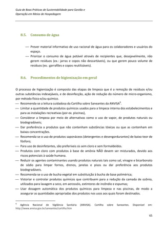 Guia de Boas Práticas de Sustentabilidade para Gestão e
Operação em Meios de Hospedagem




    8.5.   Consumo de água


        Prever material informativo de uso racional de água para os colaboradores e usuários do
         espaço.
        Priorizar o consumo de água potável através de recipientes que, desejavelmente, não
         gerem resíduos (ex.: jarras e copos não descartáveis), ou que gerem pouco volume de
         resíduos (ex.: garrafões e copos reutilizáveis).


    8.6.   Procedimentos de higienização em geral


O processo de higienização é composto das etapas de limpeza que é a remoção de resíduos e/ou
outras substâncias indesejáveis, e de desinfecção, ação de redução do número de micro-organismo,
por método físico e/ou químico.
 Recomenda-se a leitura cuidadosa da Cartilha sobre Saneantes da ANVISA9.
 Limitar a quantidade de produtos químicos usados para a limpeza interna dos estabelecimentos e
   para as instalações recreativas (por ex. piscinas),
 Considerar a limpeza por meio de alternativas como o uso de vapor, de produtos naturais ou
   biodegradáveis;
 Dar preferência a produtos que não contenham substâncias tóxicas ou que as contenham em
   baixas concentrações.
 Recomenda-se o uso de produtos saponáceos (detergentes e desengordurantes) de baixo teor de
   fósforo;
 Para uso de desinfetantes, são preferíveis os sem cloro e sem formaldeídos.
 Produtos com cloro com produtos à base de amônia NÃO devem ser misturados, devido aos
   riscos potenciais à saúde humana.
 Reduzir os agentes contaminantes usando produtos naturais tais como sal, vinagre e bicarbonato
   de sódio para limpar fornos, drenos, janelas e pisos ou dar preferência aos produtos
   biodegradáveis.
 Recomenda-se o uso de bucha vegetal em substituição à bucha de base polimérica;
 Vistoriar e controlar produtos químicos que contribuem para a redução da camada de ozônio,
   utilizados para lavagem a seco, em aerossóis, extintores de incêndio e espumas;
 Usar dosagem automática dos produtos químicos para limpeza e nas piscinas, de modo a
   assegurar as quantidades apropriadas dos produtos nos usos aos quais foram destinados.

9
    Agência Nacional de Vigilância Sanitária       (ANVISA).   Cartilha   sobre   Saneantes.   Disponível   em:
http://www.anvisa.gov.br/saneantes/cartilha.htm

                                                                                                            65
 