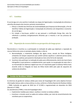 Guia de Boas Práticas de Sustentabilidade para Gestão e
Operação em Meios de Hospedagem




   8.7.    Cozinhas


O uso da água em uma cozinha é realizado nas etapas de higienização e manipulação de alimentos e
utensílios de preparo dos mesmos, portanto recomenda-se:
    Efetuar o checklist das Diretrizes de Sustentabilidade para Empresas de Alimentação, a fim de
        identificar hábitos de higienização e manipulação de alimentos com desperdício e economia
        de uso de água.
    Em relação a lava-louças, preferir as que possuam a certificação Energy Star, esta faz
        referência a produtos energeticamente eficientes por si mesmos e em seu processo de
        produção.


   8.8.    Reposição do recurso hídrico na perspectiva de longo prazo


Recomenda-se o incentivo ou a participação na realização de ações que objetivam a reposição do
recurso hídrico tais como os exemplos abaixo citados, e não só:
   • Biorremediação, o tratamento biológico das águas cinzas, através de filtros biológicos
       compostos de tanques sequenciais que contém plantas aquáticas e substrato poroso (areia,
       cascalhos e pedras), para posterior devolução ao meio como forma de reposição.
   • Incentivar e/ou participar na realização de ações para reflorestamento, dentro da macro bacia
       hidrográfica à qual pertence o estabelecimento, para ajudar na recuperação da mata ciliar e
       na manutenção da cobertura vegetal que tem um importante papel no balanço hídrico local,
       atuando ainda na mitigação de Gases de Efeito Estufa (GEE) pela ação de sequestro de
       carbono da atmosfera.



9. Gestão de Resíduos Sólidos

As diretrizes de gestão de resíduos sólidos para meios de hospedagem têm como objetivo fornecer
informações básicas sobre as boas práticas na área, conforme a Política Nacional de Resíduos Sólidos
– PNRS, instituída em agosto de 2010 (Lei nº 12.305) e regulamentada em dezembro de 2010
(Decreto nº 7.404).
Em atendimento à PNRS, o meio de hospedagem deve:
     Implementar medidas para reduzir, reutilizar e reciclar os resíduos sólidos;
     Incentivar a inclusão social na cadeia de resíduos sólidos, por meio de encaminhamento dos
       recicláveis para as cooperativas;


                                                                                                 66
 
